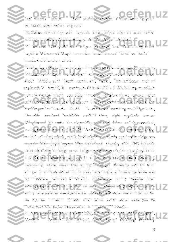 "ota"   atamasi   "qaerda"   —   "Svat"   so'zining   sinonimi   sifatida   swatning   yaqin
qarindoshi degan ma'noni anglatadi.
13.   O'zbek   nomlarining   izohli   lug'atida   "anda"   belgisi   bilan   bir   qator   nomlar
keltirilgan, masalan, Andaba, Andagul, Andalib, Andam, Andaxol.
14.   Tehronda   1974   yilda   nashr   etilgan   "Farhangi   forsi"   fors   tilining   izohli
lug'atida   Muhammad   Muyin   tomonidan   "anda"   atamasi   "do'st"   va   "Rafiq"   —
birodar shaklida talqin etiladi.
15.   Shunday qilib, turli manbalardan olingan lingvistik ma'lumotlar toponimning
"Andukon",   "Andigon"   va   "Andijon"   so'z   shakllantiruvchi   morfemasining   asl
shakli   "Aida",   ya'ni   "yaqin   qarindosh",   "do'st",   "birodar"degan   ma'noni
anglatadi.   VI Bartold, XIII asrning boshida MOGOLISTANING eng murakkab
ijtimoiy-siyosiy   holatini   tasvirlab,   Timuchin   Chingizxon)   va   Jamuxa,   Jajur
qabilasining etakchisi, yoshligida yaqin do'stlik ittifoqini tuzgan va "Andes" deb
hisoblangan.16.   "Tavarix-I   Guzid   —   Nusrat   name"   asarining   muallifiga   ko'ra,
Timuchin   Jamuhani   "anda"deb   atadi.17.   Biroq,   qiyin   paytlarda   Jamuxa
Chingizxonni   bir   necha   bor   o'zgartirib,   raqiblarini   doimo   qo'llab-quvvatladi,
buning uchun Jamuxa qatl  etildi18.   "Anda" -birodarlik Ittifoqi, qadimgi  turkiy-
mo'g'ul urf-odati, odatda, qabila boshliqlarining umumiy qurultoyida o'ziga xos
marosim   bilan   ajoyib   bayram   bilan   nishonlandi.   Shunday   qilib,   1269   bahorida
Talas tekisligida bir-biriga qarshi bo'lgan mo'g'ul noyonlarining qurultoyi bo'lib
o'tdi.   Etti   kun   davomida   ular   ziyofat   qildilar   va   sakkizinchi   kuni   Kvidining
hukmronligi   ostida   butun   shatillarning   bir-biriga,   "Andes"ga   tushishi   e'lon
qilingan   tinchlik   uchrashuvi   bo'lib   o'tdi.   Turk-mo'g'ul   urf-odatlariga   ko'ra,   ular
kiyim-kechak,   kuboklar   almashtirib,   bir-birlariga   doimiy   sadoqat   bilan
qasamyod   qildilar.19.   Ushbu"   Annibal   qasam   "   odatda   qat'iy   rioya   qilingan   va
uning huquqbuzarlari qattiq jazolangan.   Jamuxa 1205 uchun qatl qilingan bo'lsa-
da,   xiyonat,   Timuchin   "Andes"   bilan   ittifoq   tuzish   uchun   qasamyod   va
mas'uliyat sharafiga raqibiga tantanali dafn marosimini o'tkazdi.
20.   Asosiy manbalardan ko'rinib turibdiki, toponimning "Andukon", "Andigon",
"Andijon   —   Andijon"   kabi   "AnDU",   "andi",   "anda"   shaklidagi   sinonimiy
5 