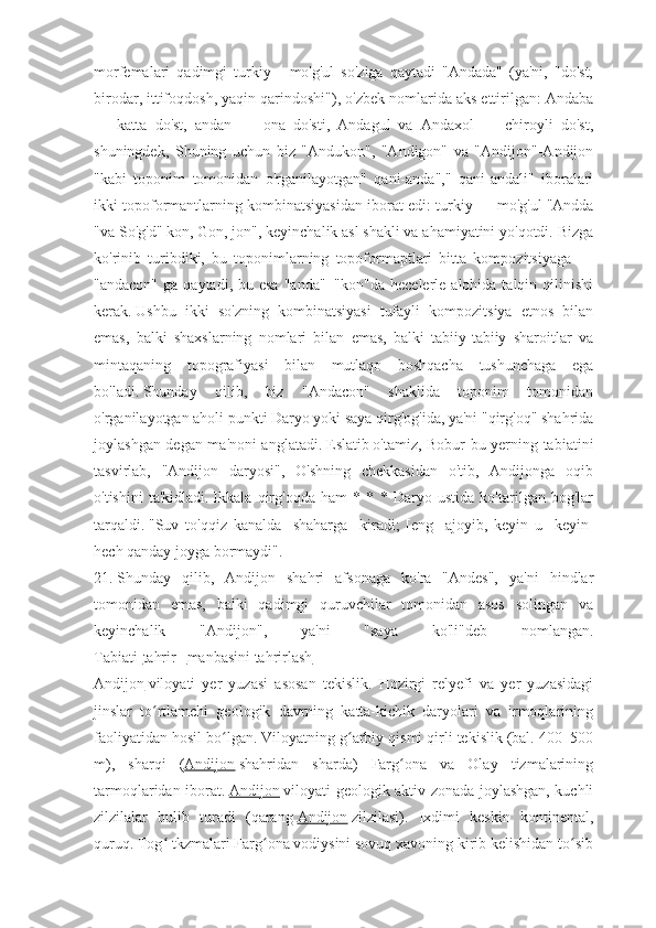 morfemalari   qadimgi   turkiy   -   mo'g'ul   so'ziga   qaytadi   "Andada"   (ya'ni,   "do'st,
birodar, ittifoqdosh, yaqin qarindoshi"), o'zbek nomlarida aks ettirilgan: Andaba
—   katta   do'st,   andan   —   ona   do'sti,   Andagul   va   Andaxol   —   chiroyli   do'st,
shuningdek,   Shuning   uchun   biz   "Andukon",   "Andigon"   va   "Andijon"-Andijon
"kabi   toponim   tomonidan   o'rganilayotgan"   qani-anda","   qani-andali"   iboralari
ikki topoformantlarning kombinatsiyasidan iborat edi: turkiy — mo'g'ul   "Andda
"va So'g'd" kon, Gon, jon", keyinchalik asl shakli va ahamiyatini yo'qotdi.   Bizga
ko'rinib   turibdiki,   bu   toponimlarning   topoformaptlari   bitta   kompozitsiyaga   —
"andacon"  ga  qaytadi, bu  esa  "anda"+"kon"da   hecelerle  alohida talqin  qilinishi
kerak.   Ushbu   ikki   so'zning   kombinatsiyasi   tufayli   kompozitsiya   etnos   bilan
emas,   balki   shaxslarning   nomlari   bilan   emas,   balki   tabiiy-tabiiy   sharoitlar   va
mintaqaning   topografiyasi   bilan   mutlaqo   boshqacha   tushunchaga   ega
bo'ladi.   Shunday   qilib,   biz   "Andacon"   shaklida   toponim   tomonidan
o'rganilayotgan aholi punkti Daryo yoki saya qirg'og'ida, ya'ni "qirg'oq" shahrida
joylashgan degan ma'noni anglatadi.   Eslatib   o'tamiz, Bobur bu yerning tabiatini
tasvirlab,   "Andijon   daryosi",   O'shning   chekkasidan   o'tib,   Andijonga   oqib
o'tishini   ta'kidladi.   Ikkala   qirg'oqda   ham   *   *   *   Daryo   ustida   ko'tarilgan   bog'lar
tarqaldi.   "Suv   to'qqiz   kanalda   [shaharga]   kiradi;   [eng]   ajoyib,   keyin   u   [keyin]
hech qanday joyga bormaydi".
21.   Shunday   qilib,   Andijon   shahri   afsonaga   ko'ra   "Andes",   ya'ni   hindlar
tomonidan   emas,   balki   qadimgi   quruvchilar   tomonidan   asos   solingan   va
keyinchalik   "Andijon",   ya'ni   "saya   ko'li"deb   nomlangan.
Tabiati[ tahrir   |   manbasini tahrirlash ]
Andijon   viloyati   yer   yuzasi   asosan   tekislik.   Hozirgi   relyefi   va   yer   yuzasidagi
jinslar   to rtlamchi   geologik   davrning   katta-kichik   daryolari   va   irmoqlariningʻ
faoliyatidan hosil bo lgan. Viloyatning g arbiy qismi qirli tekislik (bal. 400–500	
ʻ ʻ
m),   sharqi   ( Andijon   shahridan   sharda)   Farg ona   va   Olay   tizmalarining	
ʻ
tarmoqlaridan iborat.   Andijon   viloyati geologik aktiv zonada joylashgan, kuchli
zilzilalar   bulib   turadi   (qarang   Andijon   zilzilasi).   Ixdimi   keskin   kontinental,
quruq. Tog  tkzmalari Farg ona vodiysini sovuq xavoning kirib kelishidan to sib	
ʻ ʻ ʻ 