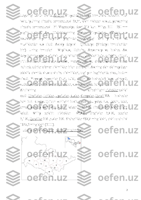 turganligi   uchun   qishda   Andijon   viloyatida   ob-havo   birmuncha   barqaror.   Yozi
issiq,   iyulning   o rtacha   temperaturasi   27,3°,   kishi   nisbatan   sovuq,   yanvarningʻ
o rtacha   temperaturasi   –3°.   Vegetatsiya   davri   217   kun.   Yiliga   200	
ʻ   –   250   mm
yog in   tushadi.   Av.   O zbekistonning   boshqa   viloyatlariga   nisbatan   suv	
ʻ ʻ
resurslariga   boy.   Daryolari   yog indan,   tog larlagi   ko p   yillik   qor   va	
ʻ ʻ ʻ
muzliklardan   suv   oladi.   Asosiy   daryosi   –   Qoradaryo   (Sirdaryo   irmoqlaridan
biri).   Uning   irmoqlari   –   Moylisuv,   Oqbo ra,   Aravonsoy   va   boshqa   Av.	
ʻ
daryolarining suvi sug orish uchun ishlatiladi. Tuproklari bo z, qo ng ir, o tloqi,	
ʻ ʻ ʻ ʻ ʻ
o tloqi-botqoq   tuproqlar,   qumtosh,   mergel,   less   va   chaqirtoshlardan   iborat.	
ʻ
Bahorda adirlar efemer o simliklar bilan qoplanaln. Av.ning ekin ekilmaydigan	
ʻ
tekislik   qismida   shuvoq-sho ra   o simliklari,   tog   yon   bag irlarida   pista,   bodom	
ʻ ʻ ʻ ʻ
o sadi.   Yovvoyi   hayvonlar   (buri,   tulki,   qobon   va   boshqalar)   kam   uchraydi;	
ʻ
sudraluvchilar, kemiruvchilar, qushlar, suv havzalarida baliqlar bor.
Aholisining   ko pchiligini	
ʻ   o zbeklar	ʻ   tashkil
etadi.   Qirg izlar	
ʻ ,   Tojiklar ,   Uyg urlar	ʻ ,   Ruslar ,   Koreyslar ,   Qangli   VA   boshqalar
ham   bor.   Rossiya   Qo qon   xonligini	
ʻ   bosib   olgach,   bu   yerga   rus,   ukrain,   tatar,
arman,   yahudiy   va   boshqa   kuchib   kelgan.   1   km²   ga   o rtacha   517   kishi   to g ri	
ʻ ʻ ʻ
keladi.   Milliy   tarkibi:   o zbeklar	
ʻ   –   86,8   %,   qirg izlar   3,8	ʻ   %,   tatarlar
3,1   %,   Qanglilar   2   % ,ruslar 2   %. Shaharliklar 657,7 ming kishi, qishloq aholisi
1539,2 ming kishi (2000).
Hududiy bo linishi[	
ʻ tahrir   |   manbasini tahrirlash ]
7 