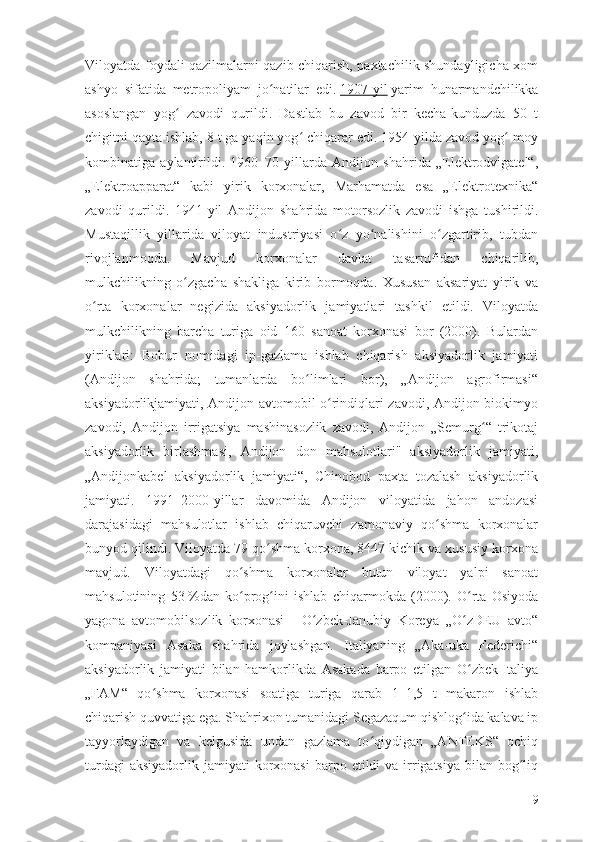 Viloyatda foydali qazilmalarni qazib chiqarish, paxtachilik shundayligicha xom
ashyo   sifatida   metropoliyam   jo natilar   edi.ʻ   1907-yil   yarim   hunarmandchilikka
asoslangan   yog   zavodi   qurildi.   Dastlab   bu   zavod   bir   kecha-kunduzda   50   t	
ʻ
chigitni qayta ishlab, 8 t ga yaqin yog  chiqarar edi. 1954-yilda zavod yog -moy	
ʻ ʻ
kombinatiga   aylantirildi.   1960–70   yillarda   Andijon   shahrida   „Elektrodvigatel“,
„Elektroapparat“   kabi   yirik   korxonalar,   Marhamatda   esa   „Elektrotexnika“
zavodi   qurildi.   1941-yil   Andijon   shahrida   motorsozlik   zavodi   ishga   tushirildi.
Mustaqillik   yillarida   viloyat   industriyasi   o z   yo nalishini   o zgartirib,   tubdan	
ʻ ʻ ʻ
rivojlanmoqda.   Mavjud   korxonalar   davlat   tasarrufidan   chiqarilib,
mulkchilikning   o zgacha   shakliga   kirib   bormoqda.   Xususan   aksariyat   yirik   va	
ʻ
o rta   korxonalar   negizida   aksiyadorlik   jamiyatlari   tashkil   etildi.   Viloyatda	
ʻ
mulkchilikning   barcha   turiga   oid   160   sanoat   korxonasi   bor   (2000).   Bulardan
yiriklari:   Bobur   nomidagi   ip-gazlama   ishlab   chiqarish   aksiyadorlik   jamiyati
(Andijon   shahrida;   tumanlarda   bo limlari   bor),   „Andijon   agrofirmasi“	
ʻ
aksiyadorlikjamiyati, Andijon avtomobil o rindiqlari zavodi, Andijon biokimyo	
ʻ
zavodi,   Andijon   irrigatsiya   mashinasozlik   zavodi,   Andijon   „Semurg “   trikotaj	
ʻ
aksiyadorlik   birlashmasi,   Andijon   don   mahsulotlari"   aksiyadorlik   jamiyati,
„Andijonkabel   aksiyadorlik   jamiyati“,   Chinobod   paxta   tozalash   aksiyadorlik
jamiyati.   1991–2000-yillar   davomida   Andijon   viloyatida   jahon   andozasi
darajasidagi   mahsulotlar   ishlab   chiqaruvchi   zamonaviy   qo shma   korxonalar	
ʻ
bunyod qilindi. Viloyatda 79 qo shma korxona, 8447 kichik va xususiy korxona	
ʻ
mavjud.   Viloyatdagi   qo shma   korxonalar   butun   viloyat   yalpi   sanoat	
ʻ
mahsulotining   53   %dan   ko prog ini   ishlab   chiqarmokda   (2000).   O rta   Osiyoda
ʻ ʻ ʻ
yagona   avtomobilsozlik   korxonasi   –   O zbek-Janubiy   Koreya   „O zDEU   avto“	
ʻ ʻ
kompaniyasi   Asaka   shahrida   joylashgan.   Italiyaning   „Aka-uka   Federichi“
aksiyadorlik   jamiyati   bilan   hamkorlikda   Asakada   barpo   etilgan   O zbek-Italiya	
ʻ
„FAM“   qo shma   korxonasi   soatiga   turiga   qarab   1–1,5   t   makaron   ishlab	
ʻ
chiqarish quvvatiga ega. Shahrixon tumanidagi Segazaqum qishlog ida kalava ip	
ʻ
tayyorlaydigan   va   kelgusida   undan   gazlama   to qiydigan   „ANTEKS“   ochiq	
ʻ
turdagi   aksiyadorlik  jamiyati   korxonasi   barpo  etildi  va  irrigatsiya  bilan  bog liq	
ʻ
9 