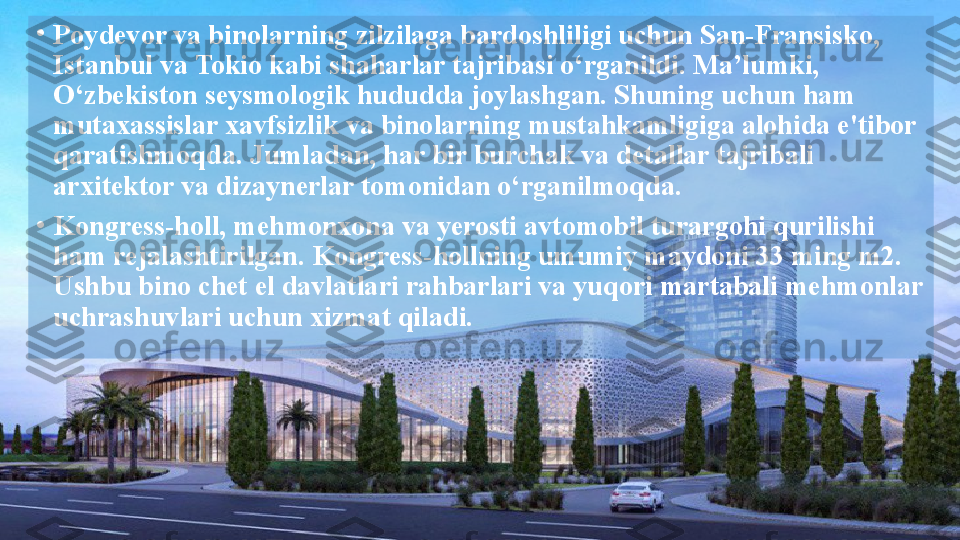 •
Poydevor va binolarning zilzilaga bardoshliligi uchun San-Fransisko, 
Istanbul va Tokio kabi shaharlar tajribasi o‘rganildi. Ma’lumki, 
O‘zbekiston seysmologik hududda joylashgan. Shuning uchun ham 
mutaxassislar xavfsizlik va binolarning mustahkamligiga alohida e'tibor 
qaratishmoqda. Jumladan, har bir burchak va detallar tajribali 
arxitektor va dizaynerlar tomonidan o‘rganilmoqda.
•
Kongress-holl, mehmonxona va yerosti avtomobil turargohi qurilishi 
ham rejalashtirilgan. Kongress-hollning umumiy maydoni 33 ming m2. 
Ushbu bino chet el davlatlari rahbarlari va yuqori martabali mehmonlar 
uchrashuvlari uchun xizmat qiladi.  