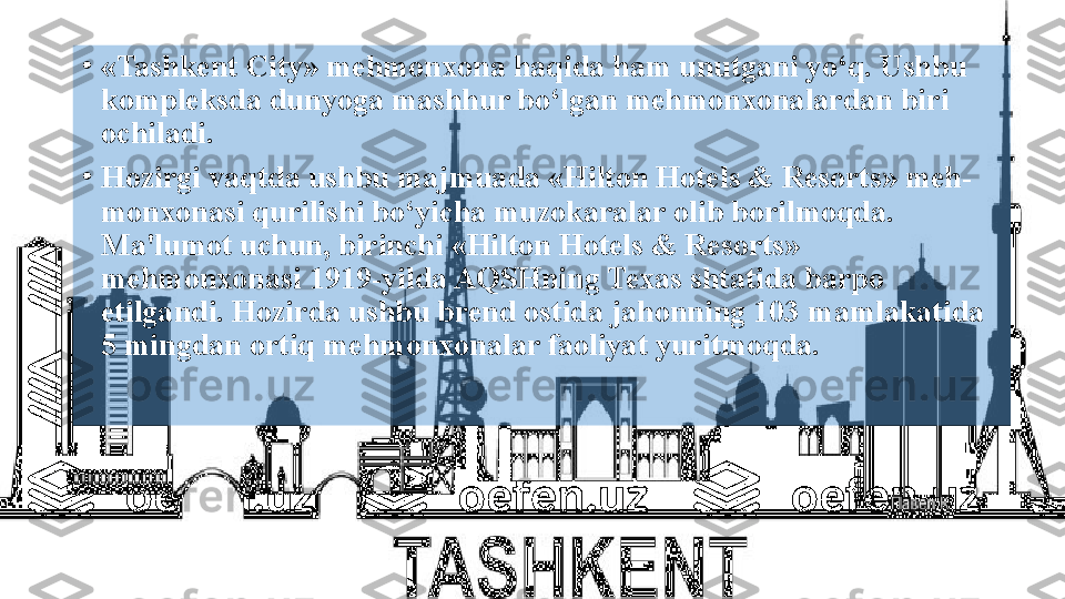 •
«Tashkent City» mehmonxona haqida ham unutgani yo‘q. Ushbu 
kompleksda dunyoga mashhur bo‘lgan mehmonxonalardan biri 
ochiladi.
•
Hozirgi vaqtda ushbu majmuada «Hilton Hotels & Resorts» meh- 
monxonasi qurilishi bo‘yicha muzokaralar olib borilmoqda. 
Ma'lumot uchun, birinchi «Hilton Hotels & Resorts» 
mehmonxonasi 1919-yilda AQSHning Texas shtatida barpo 
etilgandi. Hozirda ushbu brend ostida jahonning 103 mamlakatida 
5 mingdan ortiq mehmonxonalar faoliyat yuritmoqda.  