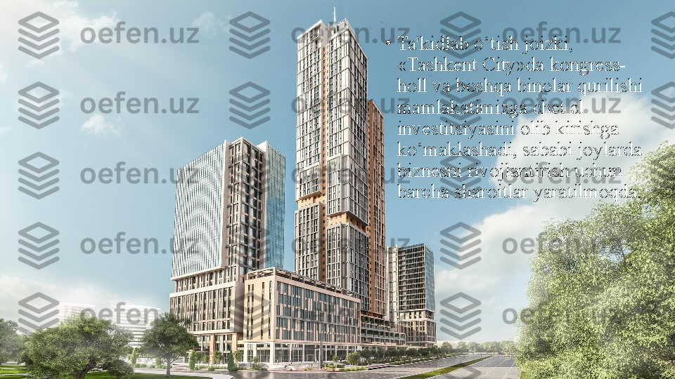 •
Ta'kidlab o‘tish joizki, 
«Tashkent City»da kongress-
holl va boshqa binolar qurilishi 
mamlakatimizga chet el 
investitsiyasini olib kirishga 
ko‘maklashadi, sababi joylarda 
biznesni rivojlantirish uchun 
barcha sharoitlar yaratilmoqda. 