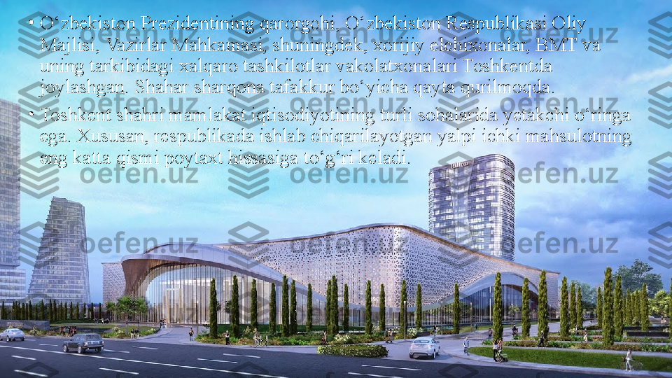 •
O‘zbekiston Prezidentining qarorgohi, O‘zbekiston Respublikasi Oliy 
Majlisi, Vazirlar Mahkamasi, shuningdek, xorijiy elchixonalar, BMT va 
uning tarkibidagi xalqaro tashkilotlar vakolatxonalari Toshkentda 
joylashgan. Shahar sharqona tafakkur bo‘yicha qayta qurilmoqda.
•
Toshkent shahri mamlakat iqtisоdiyotining turli sohalarida yеtakchi o‘ringa 
ega. Xususan, respublikada ishlab chiqarilayotgan yalpi ichki mahsulotning 
eng katta qismi poytaxt hissasiga to‘g‘ri keladi. 