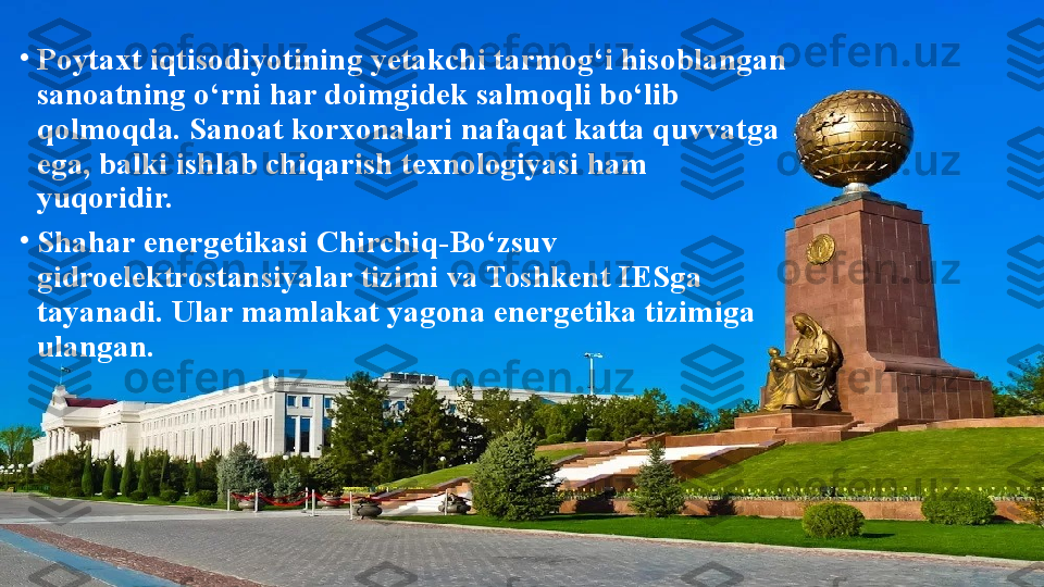 •
Poytaxt iqtisodiyotining yetakchi tarmog‘i hisoblangan 
sanoatning o‘rni har doimgidek salmoqli bo‘lib 
qolmoqda. Sanoat korxonalari nafaqat katta quvvatga 
ega, balki ishlab chiqarish texnologiyasi ham 
yuqoridir.
•
Shahar energetikasi Chirchiq-Bo‘zsuv 
gidroelektrostansiyalar tizimi va Toshkent IESga 
tayanadi. Ular mamlakat yagona energetika tizimiga 
ulangan. 