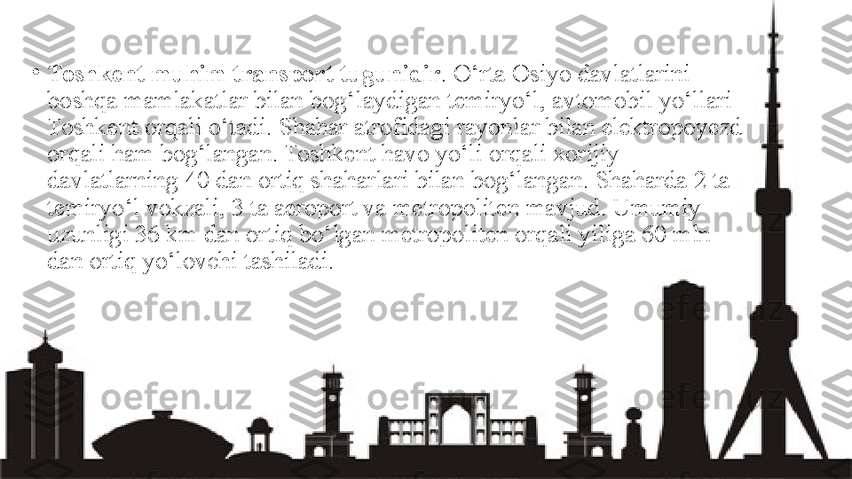 •
Toshkent muhim transport tugunidir . O‘rta Osiyo davlatlarini 
boshqa mamlakatlar bilan bog‘laydigan temiryo‘l, avtomobil yo‘llari 
Toshkent orqali o‘tadi. Shahar atrofidagi rayonlar bilan elektropoyezd 
orqali ham bog‘langan. Toshkent havo yo‘li orqali xorijiy 
davlatlarning 40 dan ortiq shaharlari bilan bog‘langan. Shaharda 2 ta 
temiryo‘l vokzali, 3 ta aeroport va metropoliten mavjud. Umumiy 
uzunligi 36 km dan ortiq bo‘lgan metropoliten orqali yiliga 60 mln 
dan ortiq yo‘lovchi tashiladi. 