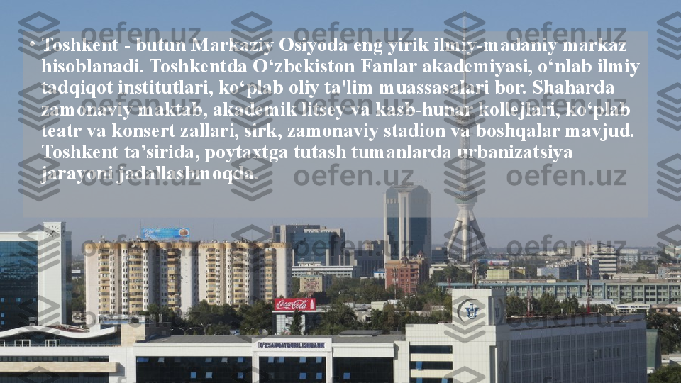 •
Toshkent - butun Markaziy Osiyoda eng yirik ilmiy-madaniy markaz 
hisoblanadi. Toshkentda O‘zbekiston Fanlar akademiyasi, o‘nlab ilmiy 
tadqiqot institutlari, ko‘plab oliy ta'lim muassasalari bor. Shaharda 
zamonaviy maktab, akademik litsey va kasb-hunar kollejlari, ko‘plab 
teatr va konsert zallari, sirk, zamonaviy stadion va boshqalar mavjud. 
Toshkent ta’sirida, poytaxtga tutash tumanlarda urbanizatsiya 
jarayoni jadallashmoqda.  