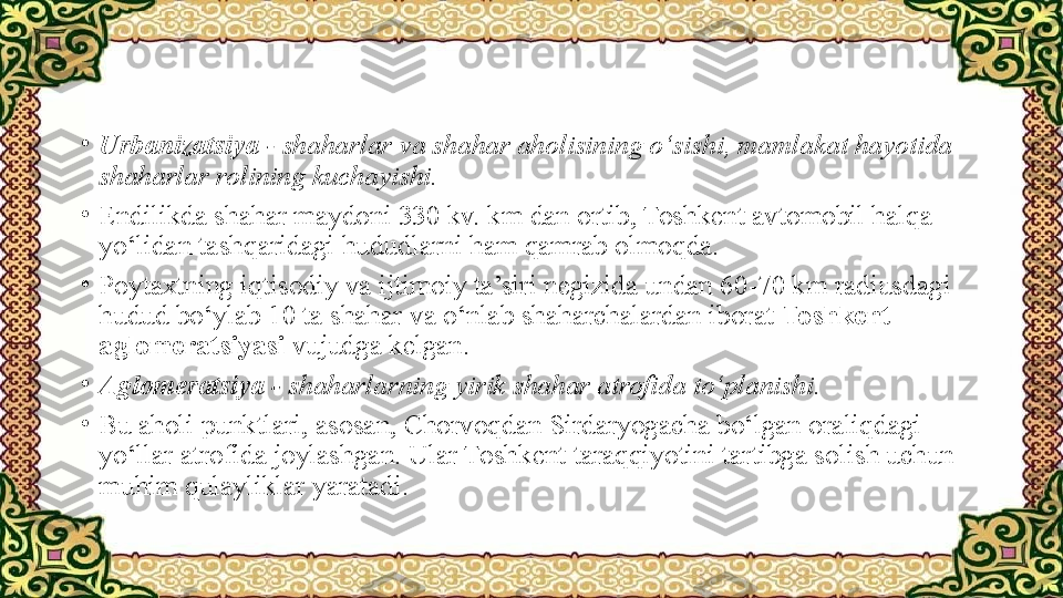 •
Urbanizatsiya  - shaharlar va shahar aholisining o‘sishi, mamlakat hayotida 
shaharlar rolining kuchayishi.
•
Endilikda shahar maydoni 330 kv. km dan ortib, Toshkent avtomobil halqa 
yo‘lidan tashqaridagi hududlarni ham qamrab olmoqda.
•
Poytaxtning iqtisodiy va ijtimoiy ta’siri negizida undan 60-70 km radiusdagi 
hudud bo‘ylab 10 ta shahar va o‘nlab shaharchalardan iborat  Toshkent 
aglomeratsiyasi  vujudga kelgan.
•
Aglomeratsiya -  shaharlarning yirik shahar atrofida to‘planishi.
•
Bu aholi punktlari, asosan, Chorvoqdan Sirdaryogacha bo‘lgan oraliqdagi 
yo‘llar atrofida joylashgan. Ular Toshkent taraqqiyotini tartibga solish uchun 
muhim qulayliklar yaratadi. 