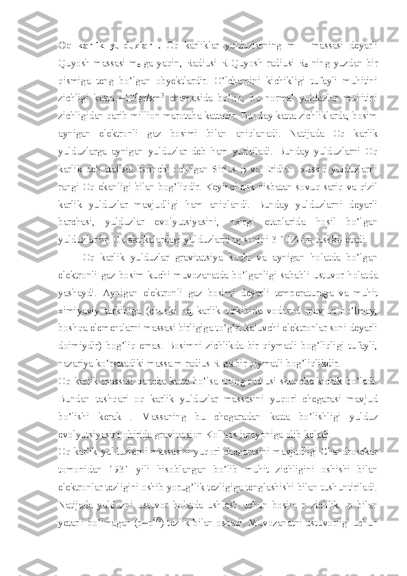 Oq   karlik   yulduzlar   .   Oq   karliklar   yulduzlarning   m   –   massasi   deyarli
Quyosh  massasi  m
ө -ga  yaqin, Radiusi  R Quyosh  radiusi R
ө -ning  yuzdan  bir
qismiga   teng   bo’lgan   obyektlardir.   O’lchamini   kichikligi   tufayli   muhitini
zichligi   katta   ~10 6
gr/sm 3
  chamasida   bo’lib,   bu   normal   yulduzlar   muhitini
zichligidan qarib million marotaba kattadir. Bunday katta zichliklarda, bosim
aynigan   elektronli   gaz   bosimi   bilan   aniqlanadi.   Natijada   Oq   karlik
yulduzlarga   aynigan   yulduzlar   deb   ham   yuritiladi.   Bunday   yulduzlarni   Oq
karlik   deb   atalishi   birinchi   ochilgan   Sirius  B   va   Eridian   B   issiq   yulduzlarni
rangi Oq ekanligi bilan bog’liqdir. Keyinchalik nisbatan sovuq sariq va qizil
karlik   yulduzlar   mavjudligi   ham   aniqlandi.   Bunday   yulduzlarni   deyarli
barchasi,   yulduzlar   evolyutsiyasini,   oxirgi   etaplarida   hosil   bo’lgan
yulduzlardir. Galaktikalardagi yulduzlarning sonini 3-10%-ini tashkil etadi. 
Oq   karlik   yulduzlar   gravitatsiya   kuchi   va   aynigan   holatda   bo’lgan
elektronli gaz  bosim  kuchi  muvozanatda  bo’lganligi sababli  ustuvor holatda
yashaydi.   Aynigan   elektronli   gaz   bosimi   deyarli   temperaturaga   va   muhit
ximiyaviy   tarkibiga   (chunki   oq   karlik   tarkibida   vodorod   mavjud   bo’lmay,
boshqa elementlarni massasi birligiga to’g’ri keluvchi elektronlar soni deyarli
doimiydir)   bog’liq   emas.   Bosimni   zichlikda   bir   qiymatli   bog’liqligi   tufayli,
nazariya ko’rsatadiki massa m radius R-ga bir qiymatli bog’liqlikdir. 
Oq karlik massasi qancha katta bo’lsa uning radiusi shuncha kichik bo’ladi.
Bundan   tashqari   oq   karlik   yulduzlar   massasini   yuqori   chegarasi   mavjud
bo’lishi   kerak   .   Massaning   bu   chegaradan   katta   bo’lishligi   yulduz
evolyutsiyasini ohirida gravitatsion Kollaps jarayoniga olib keladi. 
Oq karlik yulduzlarni massasini yuqori chegarasini mavjudligi Chandrosekar
tomonidan   1931   yili   hisoblangan   bo’lib   muhit   zichligini   oshishi   bilan
elektronlar tezligini oshib yorug’lik tezligiga tenglashishi bilan tushuntiriladi.
Natijada   yulduzni   ustuvor   holatda   ushlash   uchun   bosim   p   zichlik     p   bilan
yetarli bo’lmagan (p~p 4/3
) tezlik bilan oshadi. Muvozanatni ustuvorligi uchun 