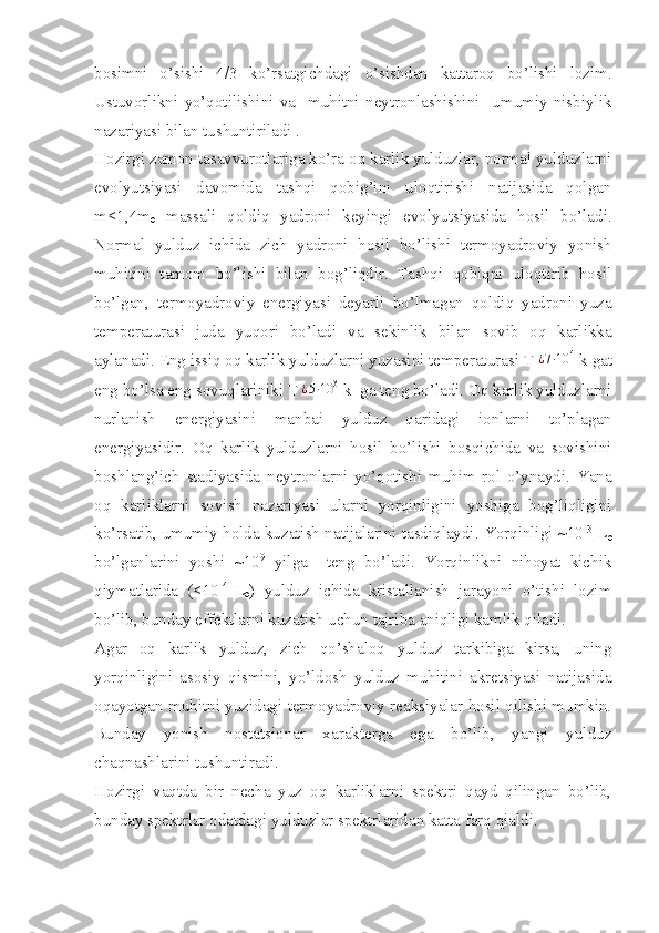 bosimni   o’sishi   4/3   ko’rsatgichdagi   o’sishdan   kattaroq   bo’lishi   lozim.
Ustuvorlikni   yo’qotilishini   va     muhitni   neytronlashishini     umumiy   nisbiylik
nazariyasi bilan tushuntiriladi . 
Hozirgi zamon tasavvurotlariga ko’ra oq karlik yulduzlar, normal yulduzlarni
evolyutsiyasi   davomida   tashqi   qobig’ini   uloqtirishi   natijasida   qolgan
m<1,4m
ө   massali   qoldiq   yadroni   keyingi   evolyutsiyasida   hosil   bo’ladi.
Normal   yulduz   ichida   zich   yadroni   hosil   bo’lishi   termoyadroviy   yonish
muhitini   tamom   bo’lishi   bilan   bog’liqdir.   Tashqi   qobiqni   uloqtirib   hosil
bo’lgan,   termoyadroviy   energiyasi   deyarli   bo’lmagan   qoldiq   yadroni   yuza
temperaturasi   juda   yuqori   bo’ladi   va   sekinlik   bilan   sovib   oq   karlikka
aylanadi. Eng issiq oq karlik yulduzlarni yuzasini temperaturasi T¿7⋅10	4 k gat
eng bo’lsa eng sovuqlariniki T	
¿5⋅10	3 k  ga teng bo’ladi. Oq karlik yulduzlarni
nurlanish   energiyasini   manbai   yulduz   qaridagi   ionlarni   to’plagan
energiyasidir.   Oq   karlik   yulduzlarni   hosil   bo’lishi   bosqichida   va   sovishini
boshlang’ich   stadiyasida   neytronlarni   yo’qotishi   muhim   rol   o’ynaydi.   Yana
oq   karliklarni   sovish   nazariyasi   ularni   yorqinligini   yoshiga   bog’liqligini
ko’rsatib, umumiy holda kuzatish natijalarini tasdiqlaydi. Yorqinligi ~10 -3
 L
ө
bo’lganlarini   yoshi   ~10 9
  yilga     teng   bo’ladi.   Yorqinlikni   nihoyat   kichik
qiymatlarida   (<10 -4  
L
ө )   yulduz   ichida   kristallanish   jarayoni   o’tishi   lozim
bo’lib, bunday effektlarni kuzatish uchun tajriba aniqligi kamlik qiladi. 
Agar   oq   karlik   yulduz,   zich   qo’shaloq   yulduz   tarkibiga   kirsa,   uning
yorqinligini   asosiy   qismini,   yo’ldosh   yulduz   muhitini   akretsiyasi   natijasida
oqayotgan muhitni yuzidagi termoyadroviy reaksiyalar hosil qilishi mumkin.
Bunday   yonish   nostatsionar   xarakterga   ega   bo’lib,   yangi   yulduz
chaqnashlarini tushuntiradi. 
Hozirgi   vaqtda   bir   necha   yuz   oq   karliklarni   spektri   qayd   qilingan   bo’lib,
bunday spektrlar odatdagi yulduzlar spektrlaridan katta farq qialdi.  