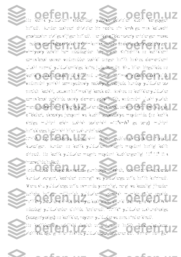 Oq   karlik   yulduzlarni   spektridagi   yutilish   chiziqlari   kuchli   kengaygan
bo’ladi.   Bundan   tashqari   chiziqlar   bir   necha   o’n   km/s-ga   mos   keluvchi
gravitatsion qizilga siljigan bo’ladi. Har ikki effekt nazariy aniqlangan massa
– radius munosabatni tekshirish imkonini beradi. Spektriga ko’ra aniqlangan
ximiyaviy   tarkibi   ham   odatdagidan   farq   qialdi.   Ko’pchilik   oq   karliklarni
atmosferasi   asosan   vodoroddan   tashkil   topgan   bo’lib   boshqa   elementlarni
ulushi   normal   yulduzlarnikiga   ko’ra   juda   kamdir.   Shu   bilan   birgalikda   oq
karlik   yulduzlar   tarkibida   vodorod   umuman   bo’lmasligi   kerak   aks   holda
vodorodni   yonishi   termoyadroviy   reaksiyasi   natijada   bunday   yulduzlar   tez
portlab  ketishi, ustuvor bo’lmasligi kerak edi. Boshqa oq karliklar yulduzlar
atmosferasi   tarkibida   asosiy   element   geliy   bo’lib,   vodorodni   ulushi   yuzlab
marotaba kamdir. Oq karlik yulduzlar atmosferasi, tarkibini farqi evolyutsiya
effektlari,   akretsiya   jarayoni   va   kuchli   gravitatsiya   maydonida   (oq   karlik
sirtiga   muhitni   erkin   tushish   tezlanishi   ~10 8
sm/s 2
  ga   teng)   muhitni
bo’laklarga bo’linishi bilan tushuntiriladi. 
O’nlab   oq   karliklarda   nurlanishni   kuchi   qutblanishi   yoki   bo’linishi
kuzatilgan.   Bundan   oq   karlik   yulduzlarni   magnit   maydoni   borligi   kelib
chiqadi.   Oq   karlik   yulduzlar   magnit   maydoni   kuchlanganligi   10 6
-10 8
  G-s
intervalida bo’ladi. 
Erdan   turib   qaraganda   osmon   gumbazga   o‘xshab,   havo   ochiq   vaqtlarda
kunduzi   zangori,   kechalari   qorong‘i   va   yulduzlarga   to‘la   bo‘lib   ko‘rinadi.
Mana   shu   yulduzlarga   to‘la   osmonda   yorqinligi,   rangi   va   kattaligi   jihatdan
turlicha   bo‘lgan   millionlab   yulduzlarni   uchratish   mumkin.   Ular   orasida
“o‘lik” yulduzlar alohida ahamiyat kasb etadi, chunki ularning ichki tuzilishi
odatdagi   yulduzlardan   alohida   farqlanadi.   “O‘lik”   yulduzlar   tushunchasiga
(kategoriyasiga) oq karliklar, neytron yulduzlar va qora o‘ralar kiradi. 
Oq   karliklarning   ochilishi   dastlab   to‘la   jumboq   bo‘lib,   faqat   ular   katta
zichlikka   egaligi   bilan   boshqa   yulduzlardan   farqlanar   edi.   Birinchi   ochilgan 