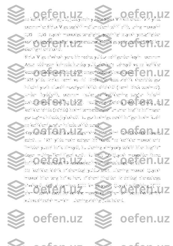 oq karlik Siriusning jufti, juda yorqin yulduz Sirius V hisoblanadi. 1914 yilda
astronomlar   Sirius   V   ga   tegishli   ma’lumotlarni   tahlil   qilib,   uning   massasini
0,75   –   0,95   quyosh   massasiga   tengligini,   yorqinligi   quyosh   yorug‘ligidan
sezilarli darajada pastligi va temperaturasi 8000 o
S ga yaqin, radiusi 18800 km
ekanligini aniqlashdi. 
Sirius   V   ga   o‘xshash   yana   bir   nechta   yulduz   ochilgandan   keyin     astronom
Artur   Eddington   koinotda   bunday   yulduzlar   ko‘p   uchraydi   va   oq   karliklar
katta zichlikdagi gazlardan tarkib topgan degan xulosaga keldi. 
1926   yilda   Enriko   Fermi   va   Pol   Dirak   o‘ta   katta   zichlik   sharoitida   gaz
holatini   yozib   oluvchi   nazariyani   ishlab   chiqishdi   (Fermi-Dirak   taqsimoti).
Undan   foydalanib,   astronom   Fauler   oq   karliklarning   turg‘un   holatini
tushuntirishga   muvaffaq   bo‘ldi.   Faulerning   fikricha,   katta   tezlikda,   oq
karliklar ichida (qa’rida) bosimi temperaturadan umuman bog‘liq bo‘lmagan
gaz tug‘ma holatda joylashadi. Bu gaz bosimiga qarshi bo‘lgan bosim kuchi
oq karliklarni turg‘un holatda ushlab turadi. 
Keyinchalik   oq   karliklarni   o‘rganishni   hind   olimi   CHandrasekar   davom
ettirdi.   U   1931   yilda   nashr   ettirgan   bir   ishida   “oq   karliklar   massasi   aniq
limitdan   yuqori   bo‘la   olmaydi,   bu   ularning   ximiyaviy   tarkibi   bilan   bog‘liq”
degan   muhim   fikrni   ilgari   surdi.   Bu   limit   1,4   Quyosh   massasidan   iborat
bo‘lib, olim sharafiga “CHandrasekar limiti” deb ataladigan bo‘ldi. 
Oq   karliklar   kichik   o‘lchamdagi   yulduzlardir.   Ularning   massasi   Quyosh
massasi   bilan   teng   bo‘lsa   ham,   o‘lchami   jihatidan   Er   tipidagi   planetalarga
o‘xshaydi.   Radiusi   taxminan   6000   km   ga   yaqin,   Quyosh   radiusining   1(100
qismini tashkil etadi. Oq karliklar massasi va o‘lchamlarini taqqoslashdan bir
xulosa chiqarish mumkin – ularning zichligi juda baland.  