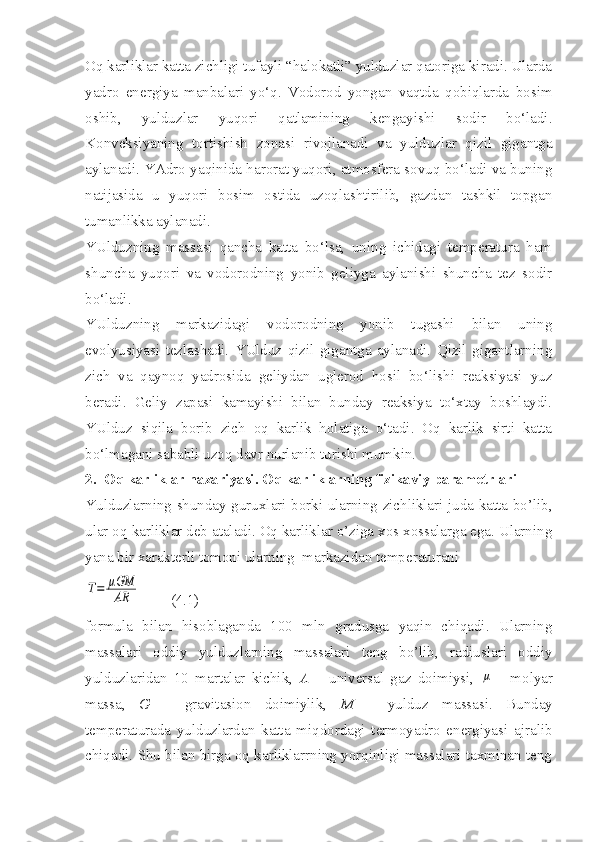 Oq karliklar katta zichligi tufayli “halokatli” yulduzlar qatoriga kiradi. Ularda
yadro   energiya   manbalari   yo‘q.   Vodorod   yongan   vaqtda   qobiqlarda   bosim
oshib,   yulduzlar   yuqori   qatlamining   kengayishi   sodir   bo‘ladi.
Konveksiyaning   tortishish   zonasi   rivojlanadi   va   yulduzlar   qizil   gigantga
aylanadi. YAdro yaqinida harorat yuqori, atmosfera sovuq bo‘ladi va buning
natijasida   u   yuqori   bosim   ostida   uzoqlashtirilib,   gazdan   tashkil   topgan
tumanlikka aylanadi.
YUlduzning   massasi   qancha   katta   bo‘lsa,   uning   ichidagi   temperatura   ham
shuncha   yuqori   va   vodorodning   yonib   geliyga   aylanishi   shuncha   tez   sodir
bo‘ladi. 
YUlduzning   markazidagi   vodorodning   yonib   tugashi   bilan   uning
evolyusiyasi   tezlashadi.   YUlduz   qizil   gigantga   aylanadi.   Qizil   gigantlarning
zich   va   qaynoq   yadrosida   geliydan   uglerod   hosil   bo‘lishi   reaksiyasi   yuz
beradi.   Geliy   zapasi   kamayishi   bilan   bunday   reaksiya   to‘xtay   boshlaydi.
YUlduz   siqila   borib   zich   oq   karlik   holatiga   o‘tadi.   Oq   karlik   sirti   katta
bo‘lmagani sababli uzoq davr nurlanib turishi mumkin. 
2.  Oq karliklar nazariyasi. Oq karliklarning fizikaviy parametrlari
Yulduzlarning shunday guruxlari borki ularning zichliklari juda katta bo’lib,
ular oq karliklar deb ataladi. Oq karliklar o’ziga xos xossalarga ega. Ularning
yana bir xarakterli tomoni ularning  markazidan temperaturani T=	μGM
AR
        (4.1)
formula   bilan   hisoblaganda   100   mln   gradusga   yaqin   chiqadi.   Ularning
massalari   oddiy   yulduzlarning   massalari   teng   bo’lib,   radiuslari   oddiy
yulduzlaridan   10   martalar   kichik,   A   –   universal   gaz   doimiysi,  	
μ   -   molyar
massa,   G   –   gravitasion   doimiylik,   M   –   yulduz   massasi.   Bunday
temperaturada   yulduzlardan   katta   miqdordagi   termoyadro   energiyasi   ajralib
chiqadi. Shu bilan birga oq karliklarrning yorqinligi massalari taxminan teng 