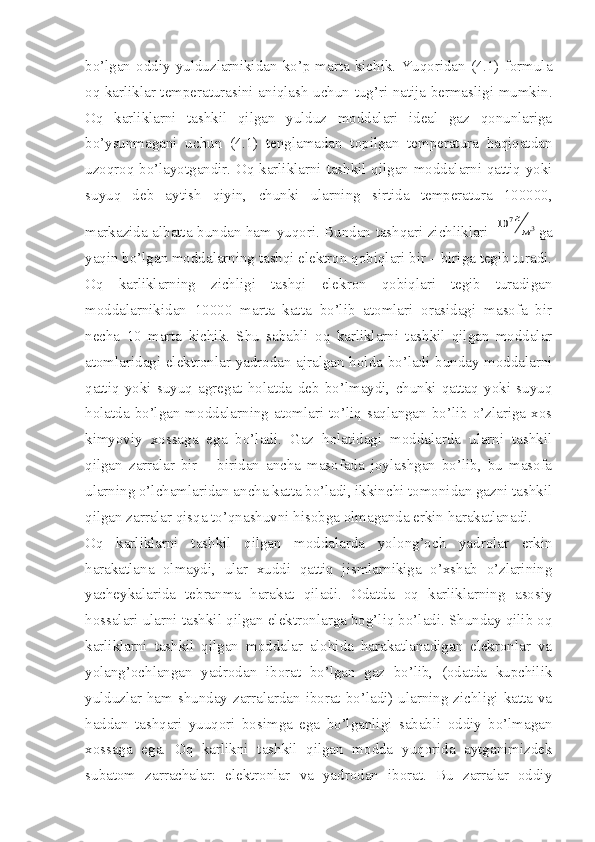 bo’lgan  oddiy   yulduzlarnikidan  ko’p   marta   kichik.   Yuqoridan   (4.1)   formula
oq karliklar temperaturasini aniqlash uchun tug’ri natija bermasligi mumkin.
Oq   karliklarni   tashkil   qilgan   yulduz   moddalari   ideal   gaz   qonunlariga
bo’ysunmagani   uchun   (4.1)   tenglamadan   topilgan   temperatura   haqiqatdan
uzoqroq bo’layotgandir. Oq karliklarni tashkil qilgan moddalarni qattiq yoki
suyuq   deb   aytish   qiyin,   chunki   ularning   sirtida   temperatura   100000,
markazida albatta bundan ham yuqori. Bundan tashqari zichliklari  10	7г
м3 ga
yaqin bo’lgan moddalarning tashqi elektron qobiqlari bir – biriga tegib turadi.
Oq   karliklarning   zichligi   tashqi   elekron   qobiqlari   tegib   turadigan
moddalarnikidan   10000   marta   katta   bo’lib   atomlari   orasidagi   masofa   bir
necha   10   marta   kichik.   Shu   sababli   oq   karliklarni   tashkil   qilgan   moddalar
atomlaridagi elektronlar yadrodan ajralgan holda bo’ladi bunday moddalarni
qattiq   yoki   suyuq   agregat   holatda   deb   bo’lmaydi,   chunki   qattaq   yoki   suyuq
holatda  bo’lgan moddalarning atomlari to’liq  saqlangan  bo’lib  o’zlariga xos
kimyoviy   xossaga   ega   bo’ladi.   Gaz   holatidagi   moddalarda   ularni   tashkil
qilgan   zarralar   bir   –   biridan   ancha   masofada   joylashgan   bo’lib,   bu   masofa
ularning o’lchamlaridan ancha katta bo’ladi, ikkinchi tomonidan gazni tashkil
qilgan zarralar qisqa to’qnashuvni hisobga olmaganda erkin harakatlanadi. 
Oq   karliklarni   tashkil   qilgan   moddalarda   yolong’och   yadrolar   erkin
harakatlana   olmaydi,   ular   xuddi   qattiq   jismlarnikiga   o’xshab   o’zlarining
yacheykalarida   tebranma   harakat   qiladi.   Odatda   oq   karliklarning   asosiy
hossalari ularni tashkil qilgan elektronlarga bog’liq bo’ladi. Shunday qilib oq
karliklarni   tashkil   qilgan   moddalar   alohida   harakatlanadigan   elekronlar   va
yolang’ochlangan   yadrodan   iborat   bo’lgan   gaz   bo’lib,   (odatda   kupchilik
yulduzlar ham shunday zarralardan iborat bo’ladi) ularning zichligi katta va
haddan   tashqari   yuuqori   bosimga   ega   bo’lganligi   sababli   oddiy   bo’lmagan
xossaga   ega.   Oq   karlikni   tashkil   qilgan   modda   yuqorida   aytganimizdek
subatom   zarrachalar:   elektronlar   va   yadrodan   iborat.   Bu   zarralar   oddiy 