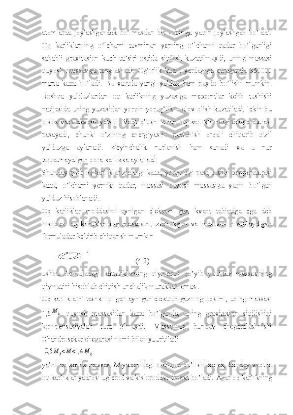 atomlarda   joylashgandek   bo’lmasdan   bir   –   biriga   yaqin   joylashgan   bo’ladi.
Oq   karliklarning   o’lchami   taxminan   yerning   o’lchami   qadar   bo’lganligi
sababli   gravitasion   kuch   ta’siri   ostida   siqilish   kuzatilmaydi,   uning   massasi
quyosh   massasiga   tenglashadi.   Og’irlik   kuchi   yerdagiga   qaraganda   350000
marta   katta   bo’ladi.   Bu   vaqtda   yangi   yulduz   ham   paydo   bo’lishi   mumkin.
Boshqa   yulduzlardan   oq   karlikning   yuzasiga   meteoritlar   kelib   tushishi
natijasida uning yuzasidan yorqin yorug’lik – olov olish kuzatiladi, lekin bu
qisqa   vaqt   davom   yetadi.   Vaqt   o’tishi   bilan   oq   karliklarning   temperaturasi
pasayadi,   chunki   o’zining   energiyasini   nurlanish   orqali   chiqarib   qizil
yulduzga   aylanadi.   Keyinchalik   nurlanish   ham   sunadi   va   u   nur
tarqatmaydigan qora karlikka aylanadi. 
Shunday qilib oq karliklar zichligi katta, yorqinligi past, tashqi temperaturasi
katta,   o’lchami   yerniki   qadar,   massasi   quyosh   massasiga   yaqin   bo’lgan
yulduz hisoblanadi.
Oq   karliklar   moddasini   aynigan   elektron   gaz,   kvant   tabiatiga   ega   deb
hisoblab   oq   karliklarning   massasini,   zichlikgini   va   radiusini   hisoblaydigan
formuladar keltirib chiqarish mumkinσ
             (4.2)
ushbu   formuladagi   kattaliklarning   qiymatini   qo’yib   yuulduz   massasining
qiymatini hisoblab chiqish unchalik murakkab emas . 
Oq karliklarni tashkil qilgan aynigan elektron gazning bosimi, uning massasi
1,5
M	k   quyosh   massasidan   katta   bo’lganda,   uning   gravitasion   siqilishini
kompensasiyalab   tura   olmaydi.   Massaning   bunday   chegaralashnishi
Chandrosekar chegarasi nomi bilan yuuritiladi
 	
0,5	M	k<M	<1,4	M	k
ya’ni oq karlik massasi   M   yuqoridagi oraliqda bo’lishi kerak, bunday vaqtda
oq karliklar yadrosi uglerod va kisloroddan iborat bo’ladi.  Agar oq karlikning 