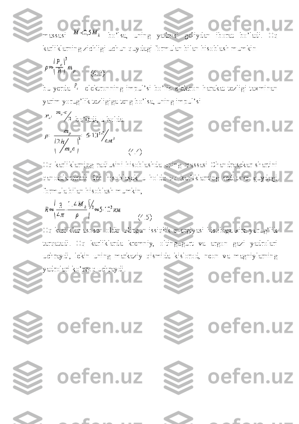 massasi  M	≺0,5	M	k   bo’lsa,   uning   yadrosi   geliydan   iborat   bo’ladi.   Oq
karliklarning zichligi uchun quydagi formulan bilan hisoblash mumkin	
ρ≈(
Pe
ℏ	)
3
m	p
       (4.3)
bu   yerda  
Pe   -elektronning   impul’si   bo’lib   elektron   harakat   tezligi   taxminan
yarim yorug’lik tezligiga teng bo’lsa, uning impul’si 	
Pe=	me⋅c
2
 bo’ladi, u holda.	
ρ=	m	p	
(
2ℏ
mec)
3=	6⋅10	6г
см	3
      (4.4)
Oq   karliklarning   radiusini   hisoblashda   uning   massasi   Chandrasekar   shartini
qanoatlantiradi   deb   hisoblasak   u   holda   oq   karliklarning   radiusini   quydagi
formula bilan hisoblash mumkin,	
R≈	(	
3
4π⋅
1.4M	k	
ρ	)
1
3≈	5⋅10	3км
        (4.5)
Oq  karliklar  asosan  oldin  olingan  issiqlik  energiyasi  hisobiga  xira  yorug’lik
tarqatadi.   Oq   karliklarda   kremniy,   oltingugurt   va   argon   gazi   yadrolari
uchraydi,   lekin   uning   markaziy   qismida   kislorod,   neon   va   magniylarning
yadrolari ko’proq uchraydi. 