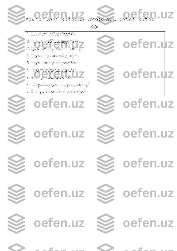 YOSH OTLARNI TRENINGGA TAYYORLASH. TOYLAR TRENINGI
Reja:
1. Qulunlarni qo’lga o’rgatish. 
2. Toylarni mashqqa tayyorlash
3. Qulunlarning mosion – treningi
4. Toylarning otxonadagi rejimi
5. Toylar treningining vazifalari  
6. Toylarni minishga o’rgatish
7. Ishchi yo’lakchaga chiqish
8.  Bir yashar toylarning yozgi treningi
9. Ot allyurlari va ularning ahamiyati 