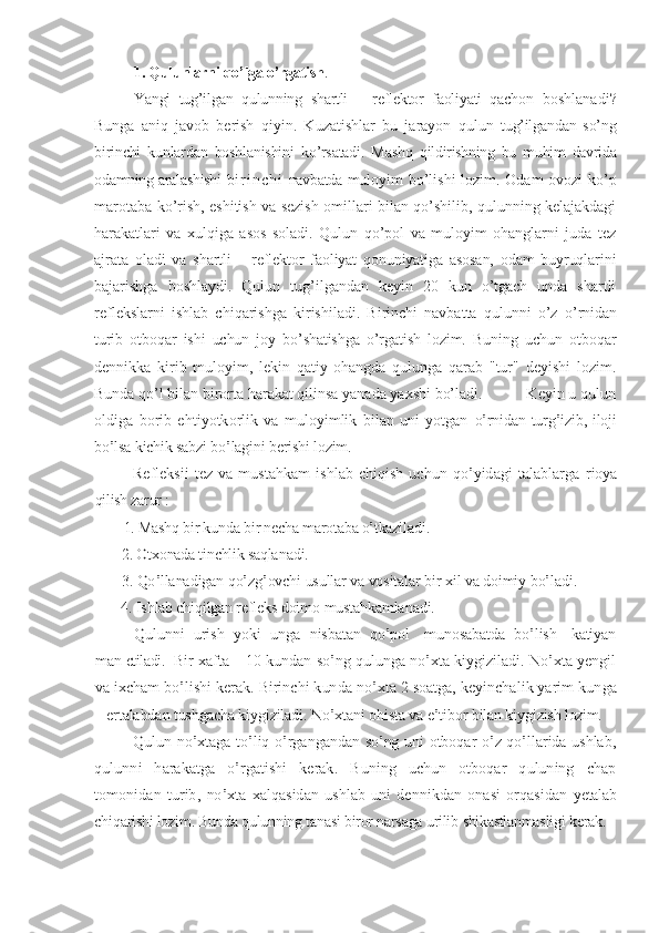 1. Qulunlarni qo’lga o’rgatish . 
Yangi   tug’ilgan   qulunning   shartli   –   reflektor   faoliyati   qachon   boshlanadi?
Bunga   aniq   javob   berish   qiyin.   Kuzatishlar   bu   jarayon   qulun   tug’ilgandan   so’ng
birinchi   kunlardan   boshlanishini   ko’rsatadi.   Mashq   qildirishning   bu   muhim   davrida
odamning aralashishi   b i r i n c h i   navbatda   muloyim bo’lishi lozim. Odam ovozi ko’p
marotaba ko’rish, eshitish va sezish omillari bilan qo’shilib, qulunning kelajakdagi
harakatlari   va   xulqiga   asos   soladi.   Qulun   qo’pol   va   muloyim   ohanglarni   juda   tez
ajrata   oladi   va   shartli   –   reflektor   faoliyat   qonuniyatiga   asosan,   odam   buyruqlarini
bajarishga   boshlaydi.   Qulun   tug’ilgandan   keyin   20   kun   o’tgach   unda   shartli
reflekslarni   ishlab   chiqarishga   kirishiladi.   Birinchi   navbatta   qulunni   o’z   o’rnidan
turib   otboqar   ishi   uchun   joy   bo’shatishga   o’rgatish   lozim.   Buning   uchun   otboqar
dennikka   kirib   muloyim,   lekin   qatiy   ohangda   qulunga   qarab   "tur"   deyishi   lozim.
Bunda qo’l bilan birorta harakat qilinsa yanada yaxshi bo’ladi.           Keyin u qulun	
oldiga  borib   ehtiyotkorlik   va   muloyimlik   bilan   uni   yotgan  	o’rnidan turg’izib, iloji	
bo’lsa kichik sabzi bo’lagini berishi lozim.	
Refleksii   tez  va mustahkam   ishlab  chiqish  uchun qo’yidagi  talablarga  	rioya	
qilish zarur :	
1. Mashq bir kunda bir necha marotaba o’tkazi	ladi	.	
2. Otxonada tinchlik saqla	nadi.	
3. Qo’llanadigan qo’z	g’ovchi usullar va vositalar	 bir xil va doimiy bo’l	adi.	       	
4. Ishlab chiqilgan refleks doim	o mustahkamla	nadi	.	
Qulunni   urish   yoki  unga   nisbatan   qo’pol     munosabatda   bo’lish     katiyan	
man 	etiladi.  	Bir xafta	 –	 10 kundan so’ng qulunga no’xta kiygiziladi. No’xta yengil	
va	 ixcham bo’lishi kerak. Birinchi kun	da	 no’xta 2 soatga, keyinchalik yarim kun	ga	
– ertalabdan tushgacha kiygiziladi. No’xtani o	hista va e’tibor bilan kiygizish 	lozim.	
Qulun no’xtaga to’liq o’rgangandan so’ng uni otboqar o’z qo’llarida ushlab	,	
qulunni   harakatga   o’rgatishi   kerak.   Buning   uchun   otboqar   quluning   chap
tomonidan   turib	,  no’xta   xalqasidan   ushlab   uni   dennikdan   onasi   orqasidan  	yetalab	
chiqarishi lozim. Bunda qulunning tanasi biror narsaga urilib 	shikastlanmasli	gi	 kerak. 