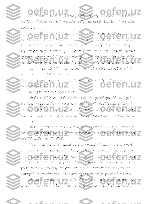 10–15  bosh      qulunlar    zallarda  (75 m 2
),   umumiy      guruhda         saqlanishi
mumkin .   Bo’lmalar   kuniga   2   marotaba,   zallar   esa   asrash   davrida   1–2   marotaba
tozalanadi.
Yosh toylar  1 kunda 4 marta oziqlantiriladi.   Konsentralar ertalab,          peshin
va   kechqurun   beriladi.   Pichan   3   marta,   shirali    oz u q a l ar       2    marta     beriladi.
Kech va nimjon tug’ilgan hayvonlar alohida ajratiladi. Ularga 3– 8 litrdan obrat yoki
suyultirilgan  sigir   suti  beriladi   (1  l  sutga  25  g qand  qo’shiladi).   Oktyabr   – yanvar
oyigacha   toyning   har   100   kg   tirik   vazniga   –   2,8,   biyalarga   –   2,5   oziqa   birligi
beriladi. Yanvar oyidan yem miqdori   2,5–2,3   kg ni   tashkil qilishi kerak. Bunda har
bir oziqa birligiga   105–106   g hazmlanuvchi    oqsil, 6,5–7,5 g kalsiy, 5,56 g fosfor
va 20 mg karotin to’g’ri kelishi lozim.
Dastlabki   oylarda   toylar   rasionini   50–60   %   (to’yimligi   bo’yicha)   omixta   ozuqalar
tashkil etishi kerak.                                     
5. Toylar treningining vazifalari  
Mashq   qildirish   va   sinash   otlarning   sog’ligini   yaxshilaydi,   ish   qobiliyatini,
sharoitga   moslashuvchanlik   xususiyatini   va   har   xil   kasalliklarga   chidamligini
oshiradi. Chunki  tizimli  ravishda mashq  qil dirib   va   sinab   turilmasa,   har   qanday   ot
zoti   ham   takomillashmaydi,   avlodlari   yaxshi   xususiyatlarini   o’zida   saqlab
qololmaydi.
Mashq   qildirish   deb   har  xil  uzoqlikdagi   masofani   turli   allyur,  usullar  va   turli
tezlikda bosib o’tishiga aytiladi. Otlarning zotiga va tipiga qarab,  mashqlar turlari va
bajarilish usullari har xil bo’ladi.
Otlarni mashq qildirish darajasi qanchalik yuqori bo’lsa, ot shunchalik  yaxshi
chiniqadi,   ish   qobiliyati   yaxshi   bo’ladi,   harakati   silliqlashadi,   bajariladigan   ish
miqdoriga avvalgiga qaraganda kam kuch sarflaydi. Bundan    tashqari tizimli mashq
qildirish   davomida   otlarning   yurak,   o’pka,   muskullari   va   markaziy   asab   tizimi
yaxshi rivojlanadi, ozuqaga bo’lgan talabi oshadi.   Organizmda modda almashinuvi
kuchayadi, eng muhimi, asta –  sekin ularning potensial imkoniyatlari ochila boradi.
Ma’lumki   madaniy   ot   zotlarining   kelib   chiqishida   xillash   va
tanlashning asosiy element lar i  –  mashq qildirish va sinashning roli g’oyat  k attadir. 