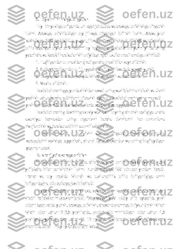 6. Toylarni minishga o’rgatish
Toy  bir yoshga to’lganda uni egar jabduqqa va aravaga qo’shishga o’rgatish
lozim.   Aravaga   qo’shiladigan   toy   jilovga   o’rgangan   bo’lishi   lozim.   Arava   yoqi
kachalkaga faqat egar jabduq, yugan, jilovga; o’nga, chapga burilishga  va to’xtashga
to’liq  urgangan  toylar  qo’shiladi.     Toy   hayotining   dastlabki   bir   yarim   yilida   uning
yetarlicha va kerakli  harakatlanishi qo’yidagi rejali usullar orqali amalga oshiriladi:
1. Tug’ilgandan to onasidan ajratilgancha onasi bilan sayr qildirish.
2. Sutdan ajratilgandan to 10 oygacha cho’l yoqi levadada yayrab yurish. 
3. 10  oyligidan boshlab manejda ishlash va tartibli x a raqatlan tir ish .  
4. Mashq qildirish.
Dastlabqi treningga yondashishdan avval uning vazifalarini aniqlash  va ularni
yechish uchun barcha tadbirlarni o’tqazish qyeraq.   Dastlabqi treningning maqsadi –
yosh otni ipodromda ishlash va  sinovlarda qatnashishga tayyorlash.
Dastlabqi trening davrining asosiy vazifasi – toyning chopish  tezligiga uncha
axamiyat   bermasdan   uning   organizmi   barcha   tizimlarini   har   tomonlama
rivojlantirish va harakat tartibini taqomillashtirishdir.
          Iqqinchi   vazifa   –   ot   og’zini   suvliqqa   o’rgatish,   jilovning   eng   noziq
xaraqatlarini   sezishga   tayyorlash,   chunqi   og’iz   chavandoz   va   otning   bog’laydigan
yagona nuqtasi.
  7. Ishchi yo’lakchaga chiqish
Yo’laqchaga   birinchi   marotaba   chiqishda   yosh   otni   minmasdan   yonida   yurib
yo’lakcha   bilan   tanishtirish   lozim.   Bunda   trenerga   ikki   otboqar   yordam   beradi.
Trener   va   toy   orasida   ishonch   va   tushunarlilik   to’liq   bo’lganligiga   amin
bo’lgandagina otboqarlarga javob beriladi.
Toylarni  manejda  choptirish  asta  sekinlik  bilan kechadi.  Dastlab   o’rgatilgan
shartli   reflekslar   mustaxlamlanadi.   “ Zayezd ka”   yoki   oddiy   q ilib   aytganda   yosh
otlarni egar ostida yurish, aravaga qo’shish, chavandoz amriga b o’ ys u ndirish  ishlari
ishchi   otlar   uchun   2–2,5   yoshligida,   zotdor   salt   miniladigan   otlar   uchun   1,5
yoshligida,   yo’rtoqi   otlar   uchun   10–12   oyligida   boshlanadi .   Bu   davr   O’zbekiston
sharoitida aprel – may  oylariga to’g’ri keladi. 