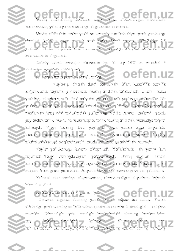 Mashq   qildirishning   dastlabki   davri   qishda   o’tkaziladigan   mashqlarni
takrorlashdan, ya’ni toylarni abzallarga o’rgatishdan boshlanadi.
Mashq   qildirishda   toylar   yoshi   va   umumiy   rivojlashishiga   qarab   guruhlarga
ajratiladi .   Yo’rtoqi   zotga   mansub   yosh   toylar   tizimli   mashq   qildiri li sh i ga   1,5
yoshdan boshlab o’rgatiladi. Ular  odimlatib sekin va tez yo’rti sh ,  razmashka va  max
kabi usullarda o’rgatiladi.
Doimiy   tizimli   mashqlar   nixoyasida   h ar   bir   toy   1600   m   masofani   3
daqiqadan tez yo’rtib o’tishi kerak.
8.  Bir yashar toylarning yozgi treningi                Yaylovga   chiqish   davri   boshlanishi   bilan   kupchilik   otchilik
xo’jaliklarida   toylarni   yo’lakchada   mashq   qildirish   to’xtatiladi.   Ularni    	katta	
yoshdagi   otlardan   ajratib,   jinsi  bo’yicha   guruhlar   tuzib   yaylovga    	chikaradilar.  	Bir	
yashar   toylarni   yezda   xam   yo’lakchada   mashq   qildirish   –   yosh   hayvonning
rivojlanish   jarayonini   tezlashtirish   yullarining   biridir.   Ammo   toylarni     yezda
yaylovdan   to’lik   maxru   m   musobaqaib,   to’lik  mashq   qildirish   maqsadga   to’g’ri
kelmaydi.     	Yozgi     trening     davri    yaylovda     erkin    yurish     bilan    birgalikda	
treningni     xam     uz     ichiga     olib     rasional     taksimlanishi       kerak.       Bunday
ta	ksimlanish yozgi oziqlantiruvchi levadalarda amalga oshirilishi mumkin.	
Toylar   yo’lakchaga   kunaro   chiqariladi.   Yo’lakchada   ish   yarim   kun	
bajariladi. 	Yozgi    treningda toylar     yo’rtirilmaydi.    Uning    vazifasi     ishchi	
ko’nikmalarni o’rganish va asosiy ishga sekinlik bilan kirishishdir.	 
Yoz oxiriga ish
miqdori 5 km gacha yetkaziladi. Allyurlardan yengil   razmashqa va trot qo’llaniladi.
Yo’ rtoki   otlar   treningi   o’zgaruvchan,   almashinadigan   allyurlarni   bajarish
bilan o’tkaziladi.
9. Ot allyurlari va ularning ahamiyati
  Umuman   olganda   otlarning   yurish   usullari   allyur   deb   ataladi.   Yurish
sifatlariga qarab ularning xo’jalik uchun qanchalik ahamiyatli ekanligini      aniqlash
mumkin.     Otlar   to’g’ri     yoki     noto’g’ri   harakatlanishi     ularning      harakat   tizimi
qay     holatda   ekanligini     ko’rsatadi.     Shuning   uchun     otni
baholashda turli usullarda yurgizib ko’riladi. Allyurning xarakteri otning    markaziy 