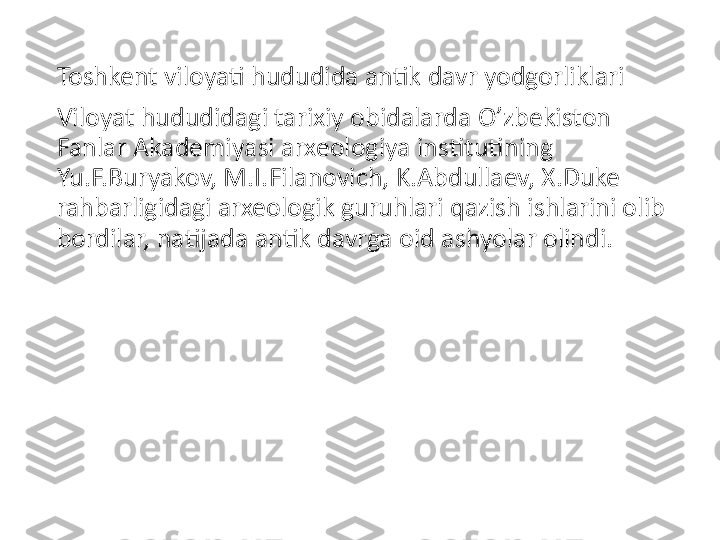 Toshkent viloyati hududida antik davr yodgorliklari
Viloyat hududidagi tarixiy obidalarda O’zbekiston 
Fanlar Akademiyasi arxeologiya institutining 
Yu.F.Buryakov, M.I.Filanovich, K.Abdullaev, X.Duke 
rahbarligidagi arxeologik guruhlari qazish ishlarini olib 
bordilar, natijada antik davrga oid ashyolar olindi. 