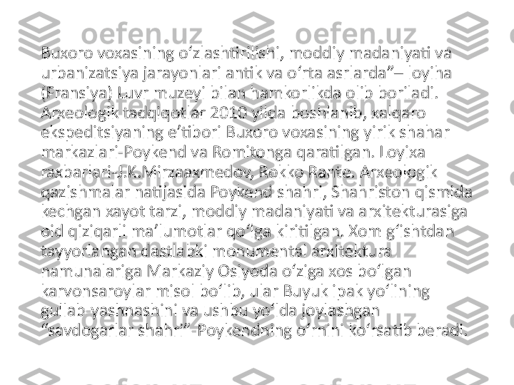 Buxoro voxasining o‘zlashtirilishi, moddiy madaniyati va 
urbanizatsiya jarayonlari antik va o‘rta asrlarda”– loyiha 
(Fransiya) Luvr muzeyi bilan hamkorlikda olib boriladi. 
Arxeologik tadqiqotlar 2010 yilda boshlanib, xalqaro 
ekspeditsiyaning e’tibori Buxoro voxasining yirik shahar 
markazlari-Poykend va Romitonga qaratilgan. Loyixa 
raxbarlari-J.K.Mirzaaxmedov, Rokko Rante. Arxeologik 
qazishmalar natijasida Poykend shahri, Shahriston qismida 
kechgan xayot tarzi, moddiy madaniyati va arxitekturasiga 
oid qiziqarli ma’lumotlar qo‘lga kiritilgan. Xom g‘ishtdan 
tayyorlangan dastlabki monumental arxitektura 
namunalariga Markaziy Osiyoda o‘ziga xos bo‘lgan 
karvonsaroylar misol bo‘lib, ular Buyuk ipak yo‘lining 
gullab-yashnashini va ushbu yo‘lda joylashgan 
“savdogarlar shahri”-Poykendning o‘rnini ko‘rsatib beradi. 