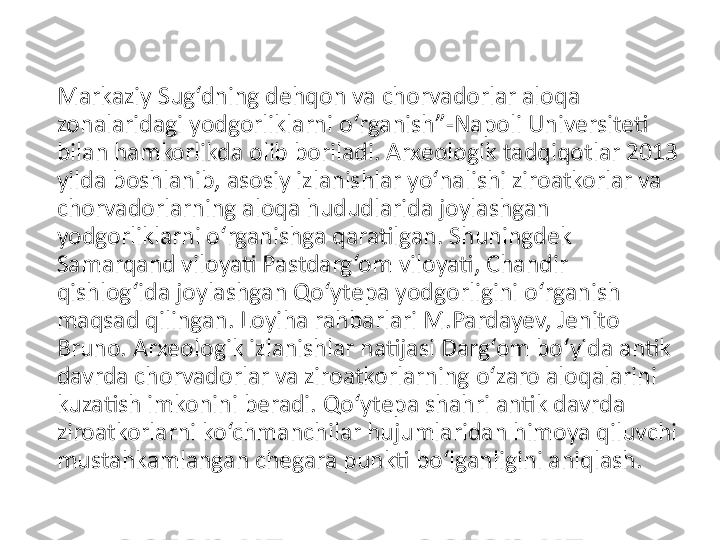 Markaziy Sug‘dning dehqon va chorvadorlar aloqa 
zonalaridagi yodgorliklarni o‘rganish”-Napoli Universiteti 
bilan hamkorlikda olib boriladi. Arxeologik tadqiqotlar 2013 
yilda boshlanib, asosiy izlanishlar yo‘nalishi ziroatkorlar va 
chorvadorlarning aloqa hududlarida joylashgan 
yodgorliklarni o‘rganishga qaratilgan. Shuningdek 
Samarqand viloyati Pastdarg‘om viloyati, Chandir 
qishlog‘ida joylashgan Qo‘ytepa yodgorligini o‘rganish 
maqsad qilingan. Loyiha rahbarlari M.Pardayev, Jenito 
Bruno. Arxeologik izlanishlar natijasi Darg‘om bo‘yida antik 
davrda chorvadorlar va ziroatkorlarning o‘zaro aloqalarini 
kuzatish imkonini beradi. Qo‘ytepa shahri antik davrda 
ziroatkorlarni ko‘chmanchilar hujumlaridan himoya qiluvchi 
mustahkamlangan chegara punkti bo‘lganligini aniqlash. 