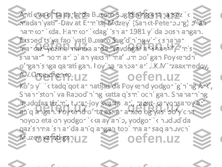 Antik va o‘rta asrlarda Buxoro Sug‘dining shaharsozlik 
madaniyati”-Davlat Ermitaj Muzeyi (Sankt-Peterburg) bilan 
hamkorlikda. Hamkorlikdagi ishlar 1981 yilda boshlangan. 
Ekspeditsiya faoliyati Buxoro Sug‘dining yirik shahar 
markazi-yozma manbalarda “savdogarlar shahri”, “mis 
shahar” nomlari bilan yaxshi ma’lum bo‘lgan Poykendni 
o‘rganishga qaratilgan. Loyiha rahbarlari J.K.Mirzaaxmedov, 
A.V.Omelchenko.
Ko‘p yillik tadqiqotlar natijasida Poykend yodgorligining Arki, 
Shahristoni va Rabodining katta qismi ochilgan. Shaharning 
mudofaa tizimi, turar-joy kvartallari, rabat-karvonsaroylari 
aniqlangan. Poykend o‘rta asrlar arxeologiyasi bo‘yicha 
noyob etalon yodgorlikka aylanib, yodgorlik hududida 
qazishma ishlarida aniqlangan topilmalar saqlanuvchi 
Muzey yaratilgan. 