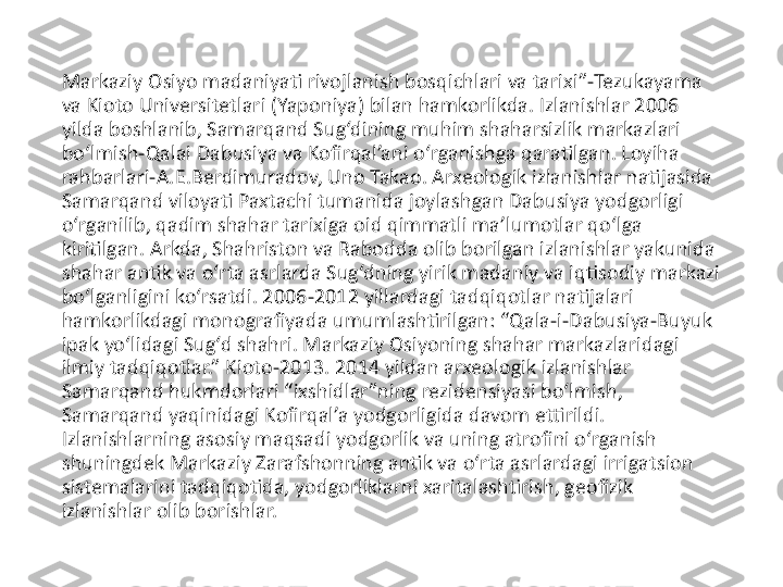 Markaziy Osiyo madaniyati rivojlanish bosqichlari va tarixi”-Tezukayama 
va Kioto Universitetlari (Yaponiya) bilan hamkorlikda. Izlanishlar 2006 
yilda boshlanib, Samarqand Sug‘dining muhim shaharsizlik markazlari 
bo‘lmish-Qalai Dabusiya va Kofirqal’ani o‘rganishga qaratilgan. Loyiha 
rahbarlari-A.E.Berdimuradov, Uno Takao. Arxeologik izlanishlar natijasida 
Samarqand viloyati Paxtachi tumanida joylashgan Dabusiya yodgorligi 
o‘rganilib, qadim shahar tarixiga oid qimmatli ma’lumotlar qo‘lga 
kiritilgan. Arkda, Shahriston va Rabodda olib borilgan izlanishlar yakunida 
shahar antik va o‘rta asrlarda Sug‘dning yirik madaniy va iqtisodiy markazi 
bo‘lganligini ko‘rsatdi. 2006-2012 yillardagi tadqiqotlar natijalari 
hamkorlikdagi monografiyada umumlashtirilgan: “Qala-i-Dabusiya-Buyuk 
ipak yo‘lidagi Sug‘d shahri. Markaziy Osiyoning shahar markazlaridagi 
ilmiy tadqiqotlar.” Kioto-2013. 2014 yildan arxeologik izlanishlar 
Samarqand hukmdorlari “ixshidlar”ning rezidensiyasi bo‘lmish, 
Samarqand yaqinidagi Kofirqal’a yodgorligida davom ettirildi. 
Izlanishlarning asosiy maqsadi yodgorlik va uning atrofini o‘rganish 
shuningdek Markaziy Zarafshonning antik va o‘rta asrlardagi irrigatsion 
sistemalarini tadqiqotida, yodgorliklarni xaritalashtirish, geofizik 
izlanishlar olib borishlar. 