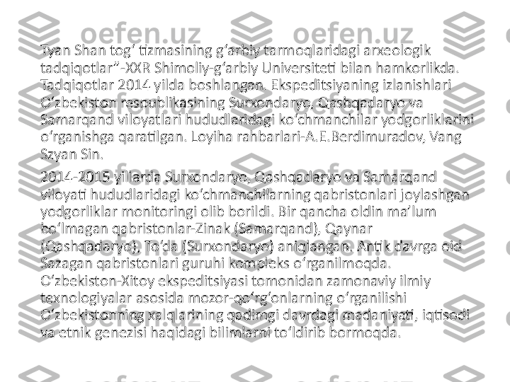 Tyan Shan tog‘ tizmasining g‘arbiy tarmoqlaridagi arxeologik 
tadqiqotlar”-XXR Shimoliy-g‘arbiy Universiteti bilan hamkorlikda. 
Tadqiqotlar 2014 yilda boshlangan. Ekspeditsiyaning izlanishlari 
O‘zbekiston respublikasining Surxondaryo, Qashqadaryo va 
Samarqand viloyatlari hududlaridagi ko‘chmanchilar yodgorliklarini 
o‘rganishga qaratilgan. Loyiha rahbarlari-A.E.Berdimuradov, Vang 
Szyan Sin.
2014-2015 yillarda Surxondaryo, Qashqadaryo va Samarqand 
viloyati hududlaridagi ko‘chmanchilarning qabristonlari joylashgan 
yodgorliklar monitoringi olib borildi. Bir qancha oldin ma’lum 
bo‘lmagan qabristonlar-Zinak (Samarqand), Qaynar 
(Qashqadaryo), To‘da (Surxondaryo) aniqlangan. Antik davrga oid 
Sazagan qabristonlari guruhi kompleks o‘rganilmoqda. 
O‘zbekiston-Xitoy ekspeditsiyasi tomonidan zamonaviy ilmiy 
texnologiyalar asosida mozor-qo‘rg‘onlarning o‘rganilishi 
O‘zbekistonning xalqlarining qadimgi davrdagi madaniyati, iqtisodi 
va etnik genezisi haqidagi bilimlarni to‘ldirib bormoqda. 