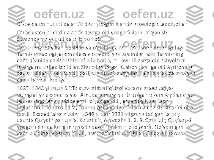 O’zbekiston hududida antik davr yodgorliklarida arxeologik tadqiqotlar
O’zbekiston hududida antik davrga oid yodgorliklarni o’rganish 
Surxondaryo hududida olib borildi.
XX asrning 30 yillari boshlari va o’rtalarida M.E.Masson rahbarligidagi 
Termiz arxeologiya-kompleks ekspeditsiyasi xodimlari eski Termizning 
qal’a qismida qazish ishlarini olib borib, mil.avv. III asrga oid ashyolarni 
olishga muvaffaq bo’ldilar. Shu bilan birga, Kushon davriga oid Ayritomda 
qazish ishlarini olib bordi, natijada noyob ashyolar, ya’ni «arfa chalayotgan 
ayol» haykali topilgan.
1937–1940 yillarda S.P.Tolstov rahbarligidagi Xorazm arxeologiya- 
etnografiya ekspeditsiyasi Amudaryoning qurib qolgan o’zani Aqchadaryo 
havzasidagi tarixiy obidalarni ro’yxatga oldi, arxeologik xaritaga 
joylashtirdi, Jonbos qal’a, Tuproq qal’a yodgorliklarida qazish ishlarini olib 
bordi. Ekspeditsiya a’zolari 1946 yildan 1991 yilgacha bo’lgan tarixiy 
davrda Qo’yqirilgan qal’a, Ko’zaliqir, Ayozqal’a 1, 2, 3, Qalaliqir, Quyisoy-2 
yodgorliklarida keng miqyosda qazish ishlarini olib bordi. Qo’yqirilgan 
qal’a o’zining rejalashtirilishi, me’moriy inshooti bilan diqqatga sazovor. 