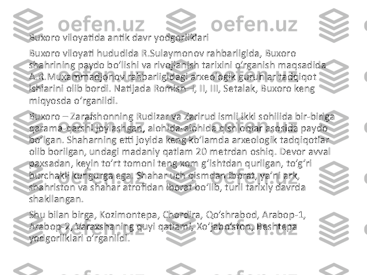 Buxoro viloyatida antik davr yodgorliklari
Buxoro viloyati hududida R.Sulaymonov rahbarligida, Buxoro 
shahrining paydo bo’lishi va rivojlanish tarixini o’rganish maqsadida 
A.R.Muxammadjonov rahbarligidagi arxeologik guruhlar tadqiqot 
ishlarini olib bordi. Natijada Romish–I, II, III, Setalak, Buxoro keng 
miqyosda o’rganildi.
Buxoro – Zarafshonning Rudizar va Zarirud ismli ikki sohilida bir-biriga 
qarama-qarshi joylashgan, alohida-alohida qishloqlar asosida paydo 
bo’lgan. Shaharning etti joyida keng ko’lamda arxeologik tadqiqotlar 
olib borilgan, undagi madaniy qatlam 20 metrdan oshiq. Devor avval 
paxsadan, keyin to’rt tomoni teng xom g’ishtdan qurilgan, to’g’ri 
burchakli kungurga ega. Shahar uch qismdan iborat, ya’ni ark, 
shahriston va shahar atrofidan iborat bo’lib, turli tarixiy davrda 
shakllangan.
Shu bilan birga, Kozimontepa, Chordira, Qo’shrabod, Arabop-1, 
Arabop-2, Varaxshaning quyi qatlami, Xo’jabo’ston, Beshtepa 
yodgorliklari o’rganildi. 