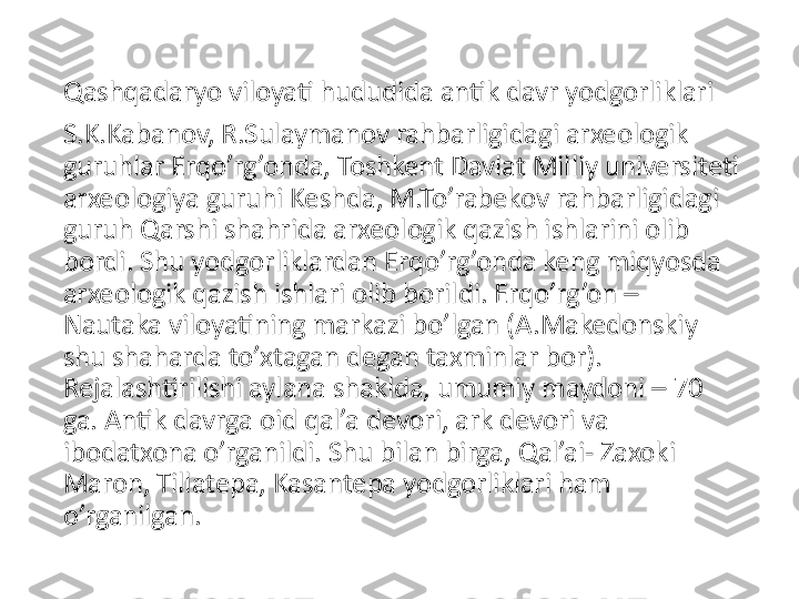 Qashqadaryo viloyati hududida antik davr yodgorliklari
S.K.Kabanov, R.Sulaymanov rahbarligidagi arxeologik 
guruhlar Erqo’rg’onda, Toshkent Davlat Milliy universiteti 
arxeologiya guruhi Keshda, M.To’rabekov rahbarligidagi 
guruh Qarshi shahrida arxeologik qazish ishlarini olib 
bordi. Shu yodgorliklardan Erqo’rg’onda keng miqyosda 
arxeologik qazish ishlari olib borildi. Erqo’rg’on – 
Nautaka viloyatining markazi bo’lgan (A.Makedonskiy 
shu shaharda to’xtagan degan taxminlar bor). 
Rejalashtirilishi aylana shaklda, umumiy maydoni – 70 
ga. Antik davrga oid qal’a devori, ark devori va 
ibodatxona o’rganildi. Shu bilan birga, Qal’ai- Zaxoki 
Maron, Tillatepa, Kasantepa yodgorliklari ham 
o’rganilgan. 