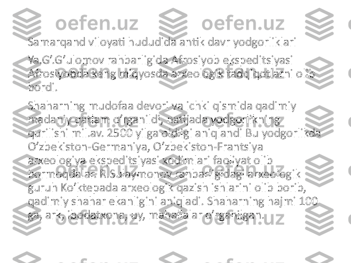 Samarqand viloyati hududida antik davr yodgorliklari
Ya.G’.G’ulomov rahbarligida Afrosiyob ekspeditsiyasi 
Afrosiyobda keng miqyosda arxeologik tadqiqotlarni olib 
bordi.
Shaharning mudofaa devori va ichki qismida qadimiy 
madaniy qatlam o’rganildi, natijada yodgorlikning 
qurilishi mil.av. 2500 yilga oidligi aniqlandi Bu yodgorlikda 
O’zbekiston-Germaniya, O’zbekiston-Frantsiya 
arxeologiya ekspeditsiyasi xodimlari faoliyat olib 
bormoqdalar. R.Sulaymonov rahbarligidagi arxeologik 
guruh Ko’ktepada arxeologik qazish ishlarini olib borib, 
qadimiy shahar ekanligini aniqladi. Shaharning hajmi 100 
ga, ark, ibodatxona, uy, mahallalar o’rganilgan. 