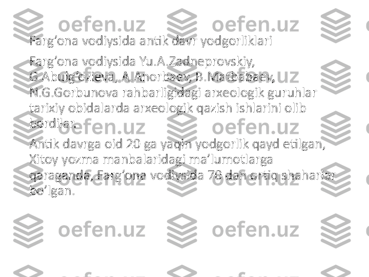 Farg’ona vodiysida antik davr yodgorliklari
Farg’ona vodiysida Yu.A.Zadneprovskiy, 
G.Abulg’ozieva, A.Anorbaev, B.Matbabaev, 
N.G.Gorbunova rahbarligidagi arxeologik guruhlar 
tarixiy obidalarda arxeologik qazish ishlarini olib 
bordilar.
Antik davrga oid 20 ga yaqin yodgorlik qayd etilgan, 
Xitoy yozma manbalaridagi ma’lumotlarga 
qaraganda, Farg’ona vodiysida 70 dan ortiq shaharlar 
bo’lgan. 