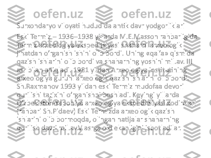 Surxondaryo viloyati hududida antik davr yodgorliklari
Eski Termiz – 1936–1938 yillarda M.E.Masson rahbarligida 
Termiz arxeologiya ekspeditsiyasi shaharni arxeologik 
jihatdan o’rganish ishini olib bordi. Uning «qal’a» qismida 
qazish ishlarini olib bordi va shaharning yoshini mil.av. III 
asr bilan aniqladi. 1981 yildan Arxeologiya institutining 
arxeologiya guruhi arxeologik qazish ishlarini olib bordi. 
Sh.Raxmanov 1993 yildan eski Termiz mudofaa devori 
qurilishi tarixini o’rganishni boshladi. Keyingi yillarda 
O’zbekiston-Yaponiya arxeologiya ekspeditsiyasi xodimlari 
(rahbari Sh.Pidaev) Eski Termizda arxeologik qazish 
ishlarini olib bormoqda, olingan natijalar shaharning 
qurilish davri mil.av.V asrga oid ekanligini isbotladilar. 