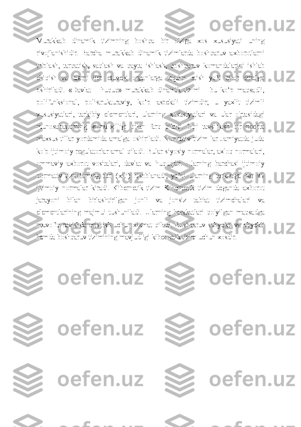 Murakkab   dinamik   tizimning   boshqa   bir   o'ziga   xos   xususiyati   uning
rivojlanishidir.   Barcha   murakkab   dinamik   tizimlarda   boshqaruv   axborotlarni
to'plash,   tarqatish,   saqlash   va   qayta   ishlash,   boshqaruv   komandalarini   ishlab
chiqish   va   ularni   ijro   etuvchi   organlarga   taqdim   etish   yo'li   bilan   amalga
oshiriladi.   «Davlat   -   huquq»   murakkab   dinamik   tizimi   -   bu   ko‘p   maqsadli,
polifunksional,   polistrukturaviy,   ko‘p   aspektli   tizimdir;   u   yaxlit   tizimli
xususiyatlari,   tarkibiy   elementlari,   ularning   xususiyatlari   va   ular   o'rtasidagi
munosabatlarning   xilma-xilligi   bilan   farq   qiladi.   Uni   tavsiflash   bir   nechta
maxsus   tillar   yordamida   amalga   oshiriladi.   Normativ   tizim   lar   Jamiyatda   juda
ko'p ijtimoiy regulatorlar amal qiladi. Bular siyosiy normalar, axloq normalari,
ommaviy   axborot   vositalari,   davlat   va   huquqdir.   Ularning   barchasi   ijtimoiy
normativ   tizimlaming   turi   (xili)   hisoblanadi,   ya’ni   ularning   tarkibiga   har   xil
ijtimoiy   normalar   kiradi.   Kibernetik   tizim   Kibernetik   tizim   deganda   axborot
jarayoni   bilan   birlashtirilgan   jonli   va   jonsiz   tabiat   tizimchalari   va
elementlarining   majmui   tushuniladi.   Ularning   harakatlari   qo'yilgan   maqsadga
muvofiq ravishda erishish uchun xizmat qiladi. Boshqaruv subyekti va obyekti
hamda boshqaruv tizimining mavjudligi kibernetik tizim uchun xosdir. 