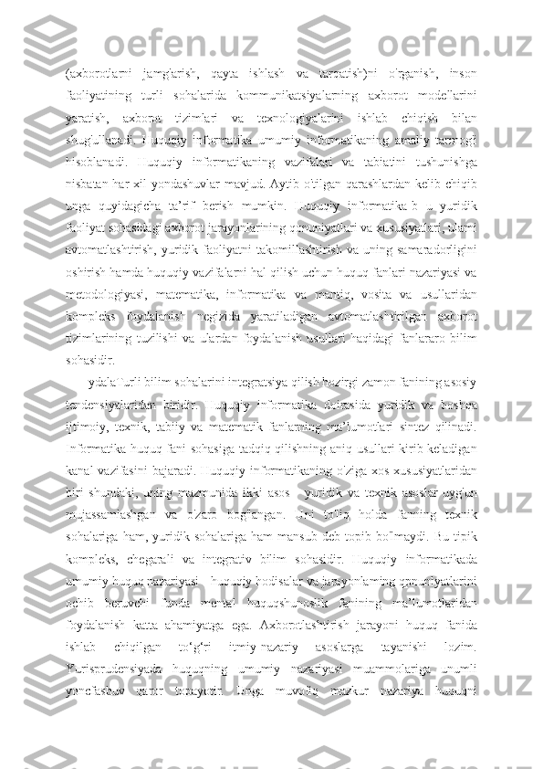 (axborotlarni   jamg'arish,   qayta   ishlash   va   tarqatish)ni   o'rganish,   inson
faoliyatining   turli   sohalarida   kommunikatsiyalarning   axborot   modellarini
yaratish,   axborot   tizimlari   va   texnologiyalarini   ishlab   chiqish   bilan
shug'ullanadi.   Huquqiy   informatika   umumiy   informatikaning   amaliy   tarmog'i
hisoblanadi.   Huquqiy   informatikaning   vazifalari   va   tabiatini   tushunishga
nisbatan har  xil  yondashuvlar  mavjud. Aytib o'tilgan qarashlardan kelib chiqib
unga   quyidagicha   ta’rif   berish   mumkin.   Huquqiy   informatika-b   u   yuridik
faoliyat sohasidagi axborot jarayonlarining qonuniyatlari va xususiyatlari, ulami
avtomatlashtirish,  yuridik  faoliyatni  takomillashtirish   va  uning  samaradorligini
oshirish hamda huquqiy vazifalarni hal qilish uchun huquq fanlari nazariyasi va
metodologiyasi,   matematika,   informatika   va   mantiq,   vosita   va   usullaridan
kompleks   foydalanish   negizida   yaratiladigan   avtomatlashtirilgan   axborot
tizimlarining   tuzilishi   va   ulardan   foydalanish   usullari   haqidagi   fanlararo   bilim
sohasidir.
       ydalaTurli bilim sohalarini integratsiya qilish hozirgi zamon fanining asosiy
tendensiyalaridan   biridir.   Huquqiy   informatika   doirasida   yuridik   va   boshqa
ijtimoiy,   texnik,   tabiiy   va   matematik   fanlarning   ma’lumotlari   sintez   qilinadi.
Informatika huquq fani sohasiga tadqiq qilishning aniq usullari kirib keladigan
kanal   vazifasini  bajaradi.  Huquqiy informatikaning  o'ziga  xos  xususiyatlaridan
biri   shundaki,   uning   mazmunida   ikki   asos   -   yuridik   va   texnik   asoslar   uyg'un
mujassamlashgan   va   o'zaro   bog'langan.   Uni   to'liq   holda   fanning   texnik
sohalariga   ham,  yuridik  sohalariga   ham   mansub   deb  topib   bo'lmaydi.  Bu   tipik
kompleks,   chegarali   va   integrativ   bilim   sohasidir.   Huquqiy   informatikada
umumiy huquq nazariyasi - huquqiy hodisalar va jarayonlaming qpnunlyatlarini
ochib   beruvchi   funda   mental   huquqshunoslik   fanining   ma’lumotlaridan
foydalanish   katta   ahamiyatga   ega.   Axborotlashtirish   jarayoni   huquq   fanida
ishlab   chiqilgan   to‘g‘ri   itmiy-nazariy   asoslarga   tayanishi   lozim.
Yurisprudensiyada   huquqning   umumiy   nazariyasi   muammolariga   unumli
yoncfashuv   qaror   topayotir.   Unga   muvofiq   mazkur   nazariya   huquqni 