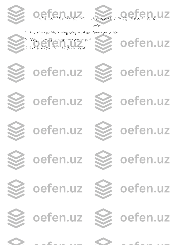BUXGALTERIYA SCHYOTLAR I  VA IKKI YOQLAMA YOZUV
Reja:
1.  Buxgalteriya hisobi ning  schyotlar i   va ularning tuzilishi
2. Ikkiyoqlama yozuv va uning mohiyati.
3.  Buxgalteriya hisobi  schyotlar rejasi 