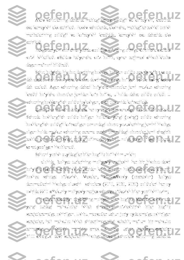 Aktiv  schotlarning   debetida   mablag‘larning   qoldig‘i   va   ko‘payishi,   kreditida
esa kamayishi aks ettiriladi. Passiv schotlarda, aksincha, mablag‘lar tashkil topish
manbalarining   qoldig‘i   va   ko‘payishi   kreditida,   kamayishi   esa   debetida   aks
ettiriladi. 
Buxgalteriya hisobi amaliyotida «qoldiq» so‘zining o‘rniga ko‘pincha «saldo»
so‘zi   ishlatiladi.   «Saldo»   italyancha   so‘z   bo‘lib,   aynan   tarjimasi   «hisob-kitob»
degan ma’noni bildiradi. 
Schot bo‘yicha hisobot davrining boshiga bo‘lgan qoldiq  boshlang‘ich saldo
deb ataladi. Schot bo‘yicha hisobot davrining oxiriga bo‘lgan qoldiq   oxirgi saldo
deb   ataladi.   Agar   schotning   debeti   bo‘yicha   oborotlar   jami   mazkur   schotning
krediti   bo‘yicha   oborotlar   jamidan   ko‘p   bo‘lsa,   u   holda   debet   qoldiq   qoladi.   U
schotning boshlang‘ich qoldiq joylashgan, chap tomonida ko‘rsatiladi. 
Qoldiq har bir schot bo‘yicha har oyning birini sanasiga hisoblab chiqariladi.
Schotda   boshlang‘ich   qoldiq   bo‘lgan   hollarda   yangi   (oxirgi)   qoldiq   schotning
boshlang‘ich qoldig‘i ko‘rsatilgan tomondagi oborot yozuvlarining jamini hisobga
olgan   holda   mazkur   schotning   qarama-qarshi   tomonidagi   oborotlar   jami   chegirib
tashlab   aniqlanadi.   Oxirgi   qoldiq  bo‘lmagan,   ya’ni   u   nolga   teng  bo‘lgan  hollarda
schot yopilgan  hisoblanadi. 
Schotni yopish quyidagilar bilan bog‘liq bo‘lishi mumkin: 
-     alohida   faoliyat   turlarining   moliyaviy   natijasini   har   bir   hisobot   davri
bo‘yicha   hisoblab   chiqarish   zaruratidan   kelib   chiqqan   holda   ularning   qoldiqlarini
boshqa   schotga   o‘tkazish.   Masalan,   9000-«Asosiy   (operatsion)   faoliyat
daromadlarini   hisobga   oluvchi     schotlar»   (9010,   9020,   9030)   qoldiqlari   har   oy
oxirida 9910-«Yakuniy moliyaviy natija» schotiga o‘tkazish bilan yopilishi lozim; 
-  hisobga olinadigan obyektning mohiyati bilan bog‘liq. Masalan, korxonada
yangi   turdagi   mahsulotlar   ishlab   chiqarishni   o‘zlashtirish   bilan   bog‘liq
xarajatlaramalga oshirilgan. Ushbu maqsadlar uchun joriy oyda amalga oshirilgan
xarajatlar,   hali   mahsulot   ishlab   chiqarilmaganligi   sababli,   ma’lum   bir   mahsulot
tannarxiga   qo‘shilishi   mumkin   emas.   Shuning   uchun   bunday   xarajatlar
3100-«Kelgusi   davr   xarajatlarini   hisobga   oluvchi   schotlar»   schotining   debetida 