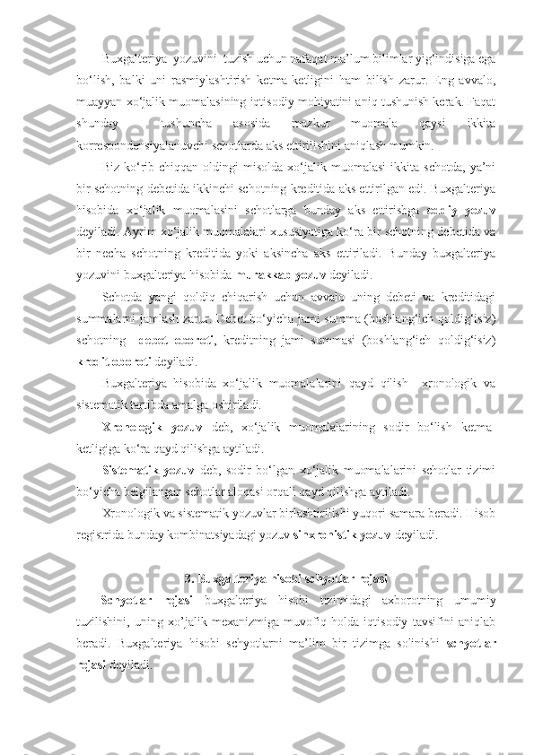 Buxgalteriya  yozuvini  tuzish uchun nafaqat ma’lum bilimlar yig‘indisiga ega
bo‘lish,   balki   uni   rasmiylashtirish   ketma-ketligini   ham   bilish   zarur.   Eng   avvalo,
muayyan xo‘jalik muomalasining iqtisodiy mohiyatini aniq tushunish kerak. Faqat
shunday     tushuncha   asosida   mazkur   muomala   qaysi   ikkita
korrespondensiyalanuvchi schotlarda aks ettirilishini aniqlash mumkin.
Biz   ko‘rib  chiqqan   oldingi   misolda   xo‘jalik  muomalasi   ikkita   schotda,   ya’ni
bir schotning debetida ikkinchi schotning kreditida aks ettirilgan edi. Buxgalteriya
hisobida   xo‘jalik   muomalasini   schotlarga   bunday   aks   ettirishga   oddiy   yozuv
deyiladi. Ayrim xo‘jalik muomalalari xususiyatiga ko‘ra bir schotning debetida va
bir   necha   schotning   kreditida   yoki   aksincha   aks   ettiriladi.   Bunday   buxgalteriya
yozuvini buxgalteriya hisobida  murakkab yozuv  deyiladi.
Schotda   yangi   qoldiq   chiqarish   uchun   avvalo   uning   debeti   va   kreditidagi
summalarni jamlash zarur. Debet bo‘yicha jami summa (boshlang‘ich qoldig‘isiz)
schotning     debet   oboroti ,   kreditning   jami   summasi   (boshlang‘ich   qoldig‘isiz)
kredit oboroti  deyiladi.
Buxgalteriya   hisobida   xo‘jalik   muomalalarini   qayd   qilish     xronologik   va
sistematik tartibda amalga oshiriladi. 
Xronologik   yozuv   deb,   xo‘jalik   muomalalarining   sodir   bo‘lish   ketma-
ketligiga ko‘ra qayd qilishga aytiladi. 
Sistematik   yozuv   deb,   sodir   bo‘lgan   xo‘jalik   muomalalarini   schotlar   tizimi
bo‘yicha belgilangan schotlar aloqasi orqali qayd qilishga aytiladi. 
Xronologik va sistematik yozuvlar birlashtirilishi yuqori samara beradi. Hisob
registrida bunday kombinatsiyadagi yozuv  sinxronistik yozuv  deyiladi.
3.  Buxgalteriya hisobi  schyotlar rejasi
Schyotlar   rejasi   buxgalteriya   hisobi   tizimidagi   axborotning   umumiy
tuzilishini,   uning   xo’jalik   mexanizmiga   muvofiq   holda   iqtisodiy   tavsifini   aniqlab
beradi.   Buxgalteriya   hisobi   schyotlarni   ma’lim   bir   tizimga   solinishi   schyotlar
rejasi  deyiladi. 