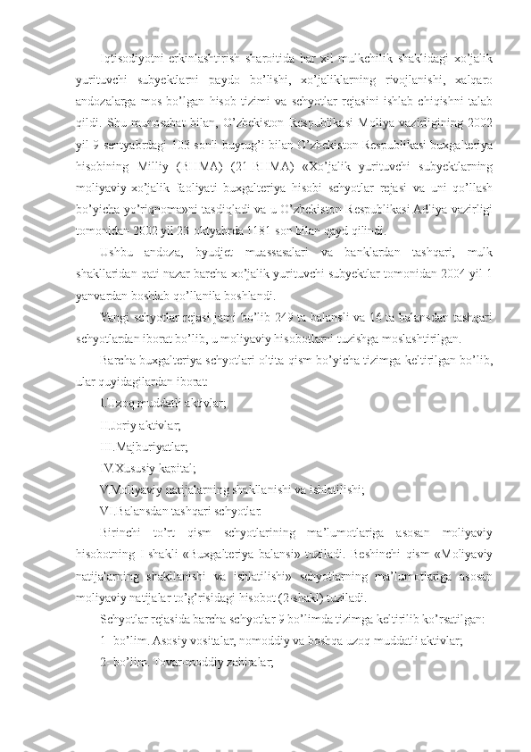 Iqtisodiyotni   erkinlashtirish   sharoitida   har   xil   mulkchilik   shaklidagi   xo’jalik
yurituvchi   subyektlarni   paydo   bo’lishi,   xo’jaliklarning   rivojlanishi,   xalqaro
andozalarga   mos   bo’lgan   hisob   tizimi   va   schyotlar   rejasini   ishlab   chiqishni   talab
qildi.   Shu   munosabat   bilan,   O’zbekiston   Respublikasi   Moliya   vazirligining   2002
yil 9-sentyabrdagi 103-sonli buyrug’i bilan O’zbekiston Respublikasi buxgalteriya
hisobining   Milliy   (BHMA)   (21-BHMA)   «Xo’jalik   yurituvchi   subyektlarning
moliyaviy-xo’jalik   faoliyati   buxgalteriya   hisobi   schyotlar   rejasi   va   uni   qo’llash
bo’yicha yo’riqnoma»ni tasdiqladi va u O’zbekiston Respublikasi Adliya vazirligi
tomonidan 2002 yil 23-oktyabrda 1181-son bilan qayd qilindi.
Ushbu   andoza,   byudjet   muassasalari   va   banklardan   tashqari,   mulk
shakllaridan qati nazar barcha xo’jalik yurituvchi subyektlar tomonidan 2004 yil 1
yanvardan boshlab qo’llanila boshlandi.
Yangi schyotlar rejasi jami bo’lib 249 ta balansli va 16 ta balansdan tashqari
schyotlardan iborat bo’lib, u moliyaviy hisobotlarni tuzishga moslashtirilgan.
Barcha buxgalteriya schyotlari oltita qism bo’yicha tizimga keltirilgan bo’lib,
ular quyidagilardan iborat:
I.Uzoq muddatli aktivlar;
II.Joriy aktivlar;
III.Majburiyatlar;
IV.Xususiy kapital;
V.Moliyaviy natijalarning shakllanishi va ishlatilishi;
VI.Balansdan tashqari schyotlar.
Birinchi   to’rt   qism   schyotlarining   ma’lumotlariga   asosan   moliyaviy
h isobotning   I-shakli   «Buxgalteriya   balans i»   tuziladi.   Beshinchi   qism   «Moliyaviy
natijalarning   shakllanishi   va   ishlatilishi»   schyotlarning   ma’lumotlariga   asosan
moliyaviy natijalar to’g’risidagi  h isobot (2-shakl) tuziladi.
Schyotlar rejasida barcha schyotlar 9 bo’limda tizimga keltirilib ko’rsatilgan:
1 - bo’lim. Asosiy vositalar, nomoddiy va boshqa uzoq muddatli aktivlar;
2 - bo’lim. Tovar-moddiy zahiralar; 