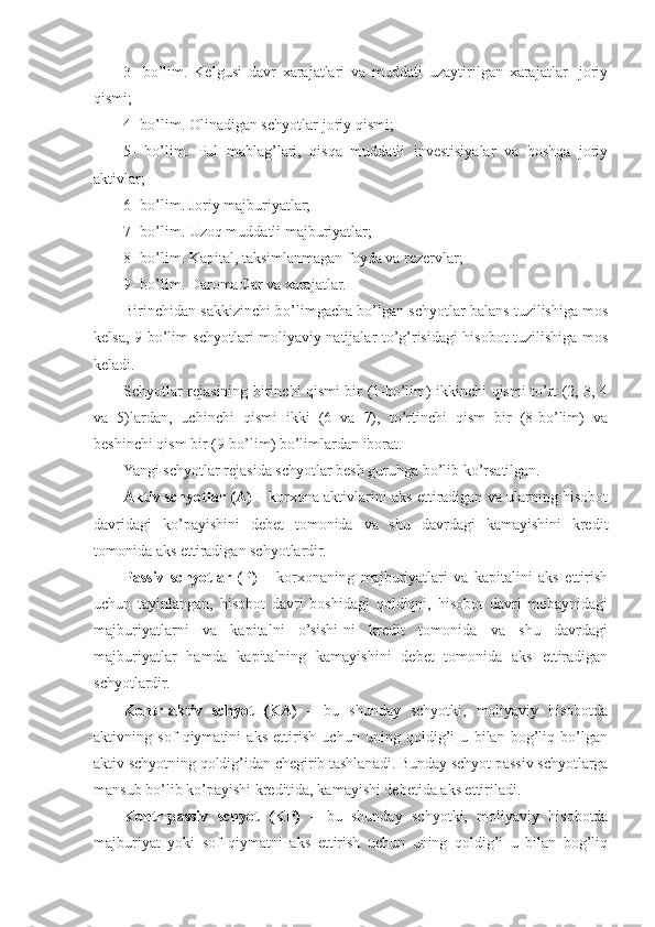 3 -   bo’lim.   Kelgusi   davr   xarajatlari   va   muddati   uzaytirilgan   xarajatlar   -joriy
qismi;
4 - bo’lim. Olinadigan schyotlar-joriy qismi;
5 -   bo’lim.   Pul   mablag’lari,   qisqa   muddatli   investisiyalar   va   boshqa   joriy
aktivlar;
6 - bo’lim. Joriy majburiyatlar;
7 - bo’lim. Uzoq muddatli majburiyatlar;
8 - bo’lim. Kapital, taksimlanmagan foyda va rezervlar;
9 - bo’lim. Daromadlar va xarajatlar.
Birinchidan sakkizinchi bo’limgacha bo’lgan schyotlar balans tuzilishiga mos
kelsa, 9-bo’lim schyotlari moliyaviy natijalar to’g’risidagi hisobot tuzilishiga mos
keladi.
Schyotlar rejasining birinchi qismi bir (1-bo’lim) ikkinchi qismi to’rt (2, 3, 4
va   5)lardan,   uchinchi   qismi   ikki   (6   va   7),   to’rtinchi   qism   bir   (8-bo’lim)   va
beshinchi qism bir (9-bo’lim) bo’limlardan iborat.
Yangi schyotlar rejasida schyotlar besh guru h ga bo’lib ko’rsatilgan.
Aktiv schyotlar (A)   –  korxona aktivlarini aks ettiradigan va ularning hisobot
davridagi   ko’payishini   debet   tomonida   va   shu   davrdagi   kamayishini   kredit
tomonida aks ettiradigan schyotlardir.
Passiv   schyotlar   (P)   –   korxonaning   majburiyatlari   va   kapitalini   aks   ettirish
uchun   tayinlangan,   hisobot   davri   boshidagi   qoldiqni,   hisobot   davri   mobaynidagi
majburiyatlarni   va   kapitalni   o’sishi-ni   kredit   tomonida   va   shu   davrdagi
majburiyatlar   hamda   kapitalning   kamayishini   debet   tomonida   aks   ettiradigan
schyotlardir.
Kontr - aktiv   schyot   (KA)   –   bu   shunday   schyotki,   moliyaviy   hisobotda
aktivning   sof   qiymatini   aks   ettirish   uchun   uning   qoldig’i   u   bilan   bog’liq   bo’lgan
aktiv schyotning qoldig’idan chegirib tashlanadi. Bunday schyot passiv schyotlarga
mansub bo’lib ko’payishi kreditida, kamayishi debetida aks ettiriladi.
Kontr-passiv   schyot   (KP)   –   bu   shunday   schyotki,   moliyaviy   hisobotda
majburiyat   yoki   sof   qiymatni   aks   ettirish   uchun   uning   qoldig’i   u   bilan   bog’liq 