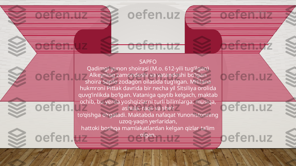    
SAPFO
Qadimgi yunon shoirasi (M.o. 612-yili tug‘ilgan)
Alkeyning zamondoshi va vatandoshi bo‘lgan
shoira Sapfo zodagon oilasida tug‘ilgan. Mitilana
hukmroni Pittak davrida bir necha yil Sitsiliya orolida
quvg‘inlikda bo‘lgan. Vataniga qaytib kelgach, maktab
ochib, bu yerda yoshqizlarni turli bilimlarga: musiqa, 
ashula, raqs va she’r
to‘qishga o‘rgatadi. Maktabda nafaqat Yunonistonning 
uzoq-yaqin yerlaridan,
hattoki boshqa mamlakatlardan kelgan qizlar ta’lim 
olgan. 11/14/2022  