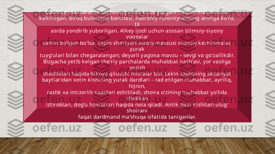   
Qadimgi  manbalarda sapfoning o‘nt a k it ob y ozgani  haqida ma’lumot lar
k elt i rilgan. Biroq bularning barchasi, nasroniy  ruhoni y larining amriga k o‘ra, 
IX
asrda y ondi rib y uboril gan. A lk ey  i jodi uchun asosan i jt imoiy -siy osiy  
v oqealar
zamin bo‘lgan bo‘lsa, sapfo she’ri y at i asosiy  mav zusi shaxsiy  k echinmalar, 
y urak
t uy g‘ulari bilan chegaral angan; dey arli  y agona mav zu – sev gi v a go‘zallik dir.
Bizgacha y et ib k el gan she’riy  parchalarda muhabbat  nash’asi, y or v asliga 
y et ish
shodli k lari haqida hik oy a qiluv chi  misralar bor. Lek in sapfoning ak sari y at
bay t laridan xot in k ishining y urak  dardlari – rad et ilgan muhabbat , ay ri liq, 
hijron,
rashk  v a int izorli k  sadolari eshi t iladi, shoira o‘zining muhabbat  y o‘li da 
chek k an
izt i roblari, dog‘u hasrat lari haqida nol a qiladi. A nt i k  dav r k ishil ari ulug‘ 
shoirani
faqat  dardmand ma’shuqa si fat i da t aniganlar. 11/14/2022  