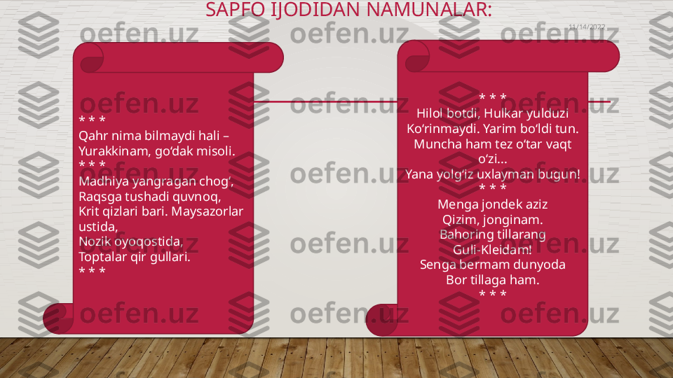                                         SAPFO IJODIDAN NAMUNALAR: 
* * *
Qahr nima bilmaydi hali –
Yurakkinam, go‘dak misoli.
* * *
Madhiya yangragan chog‘,
Raqsga tushadi quvnoq,
Krit qizlari bari. Maysazorlar 
ustida,
Nozik oyoqostida,
Toptalar qir gullari. 
* * * * * *
Hilol botdi, Hulkar yulduzi
Ko‘rinmaydi. Yarim bo‘ldi tun.
Muncha ham tez o‘tar vaqt 
o‘zi...
Yana yolg‘iz uxlayman bugun!
* * *
Menga jondek aziz
Qizim, jonginam.
Bahoring tillarang
Guli-Kleidam!
Senga bermam dunyoda
Bor tillaga ham.
* * * 11/14/2022  