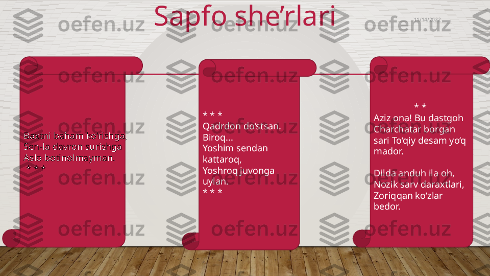 Sapfo she’rlari
* * *
Qadrdon do‘stsan. 
Biroq...
Yoshim sendan 
kattaroq,
Yoshroq juvonga 
uylan.
* * *Baxtni baham ko‘rishga,
Sen-la davron surishga
Aslo botinolmayman.
 * * * * * 
Aziz ona! Bu dastgoh 
Charchatar borgan 
sari To‘qiy desam yo‘q 
mador. 
Dilda anduh ila oh, 
Nozik sarv daraxtlari, 
Zoriqqan ko‘zlar 
bedor. 11/14/2022  
