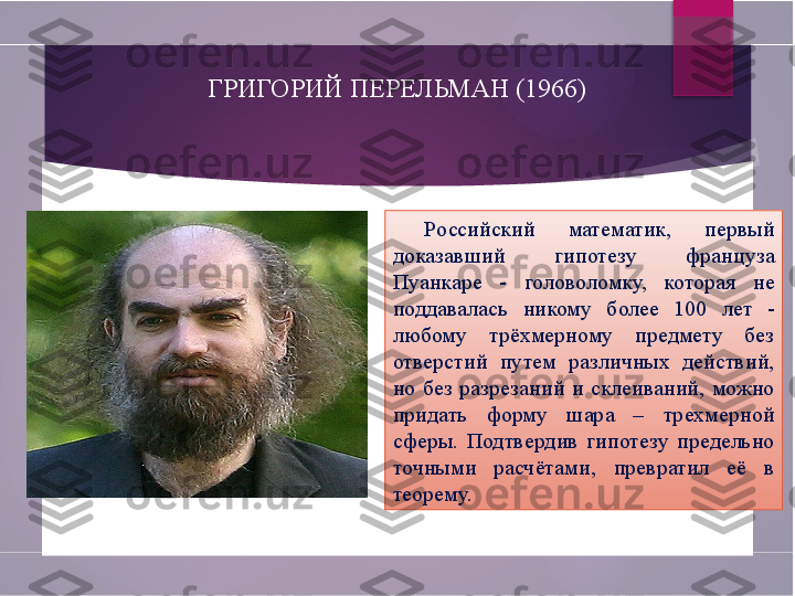 ГРИГОРИЙ ПЕРЕЛЬМАН (1966)
Российский  математик,  первый 
доказавший  гипотезу  француза 
Пуанкаре  -  головоломку,  которая  не 
поддавалась  никому  более  100  лет  - 
любому  трёхмерному  предмету  без 
отверстий  путем  различных  действий, 
но  без  разрезаний  и  склеиваний,  можно 
придать  форму  шара  –  трехмерной 
сферы.  Подтвердив  гипотезу  предельно 
точными  расчётами,  превратил  её  в 
теорему.        