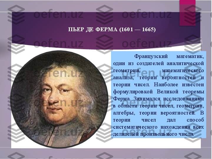 ПЬЕР ДЕ ФЕРМА (1601 — 1665)
Французский  математик, 
один  из  создателей  аналитической 
геометрии,  математического 
анализа,  теории  вероятностей  и 
теории  чисел.  Наиболее  известен 
формулировкой  Великой  теоремы 
Ферма.  Занимался  исследованиями 
в  области  теории  чисел,  геометрии, 
алгебры,  теории  вероятностей.  В 
теории  чисел  дал  способ 
систематического  нахождения  всех 
делителей произвольного числа.         